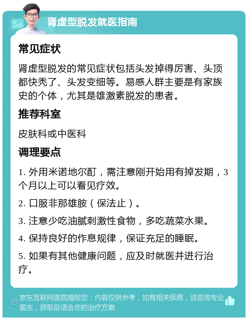 肾虚型脱发就医指南 常见症状 肾虚型脱发的常见症状包括头发掉得厉害、头顶都快秃了、头发变细等。易感人群主要是有家族史的个体，尤其是雄激素脱发的患者。 推荐科室 皮肤科或中医科 调理要点 1. 外用米诺地尔酊，需注意刚开始用有掉发期，3个月以上可以看见疗效。 2. 口服非那雄胺（保法止）。 3. 注意少吃油腻刺激性食物，多吃蔬菜水果。 4. 保持良好的作息规律，保证充足的睡眠。 5. 如果有其他健康问题，应及时就医并进行治疗。