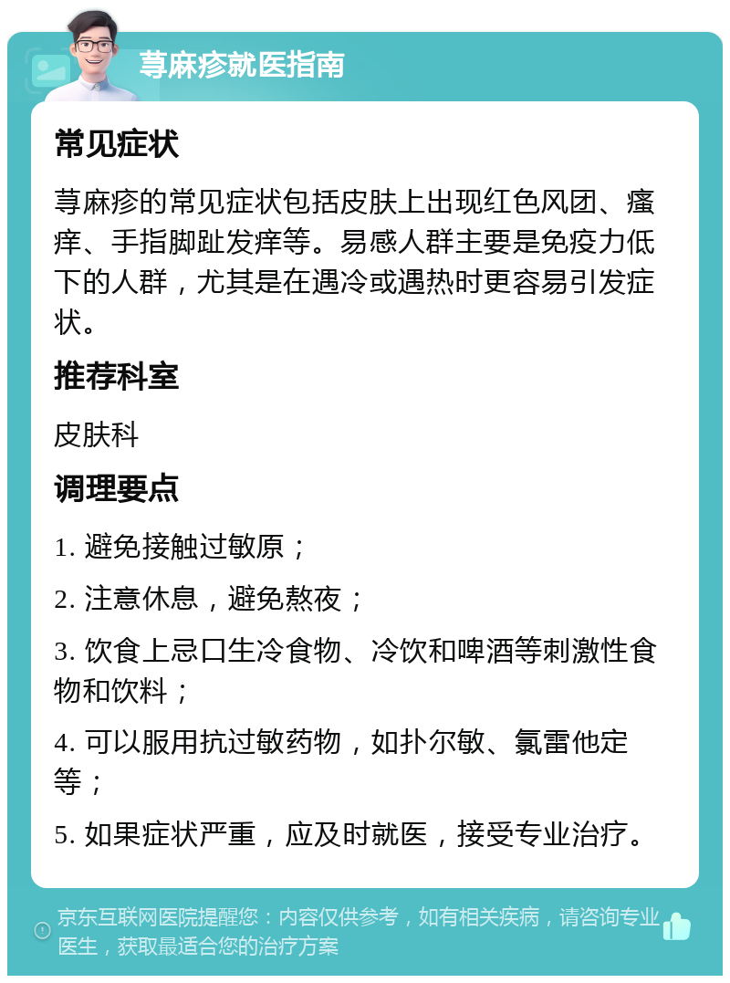 荨麻疹就医指南 常见症状 荨麻疹的常见症状包括皮肤上出现红色风团、瘙痒、手指脚趾发痒等。易感人群主要是免疫力低下的人群，尤其是在遇冷或遇热时更容易引发症状。 推荐科室 皮肤科 调理要点 1. 避免接触过敏原； 2. 注意休息，避免熬夜； 3. 饮食上忌口生冷食物、冷饮和啤酒等刺激性食物和饮料； 4. 可以服用抗过敏药物，如扑尔敏、氯雷他定等； 5. 如果症状严重，应及时就医，接受专业治疗。