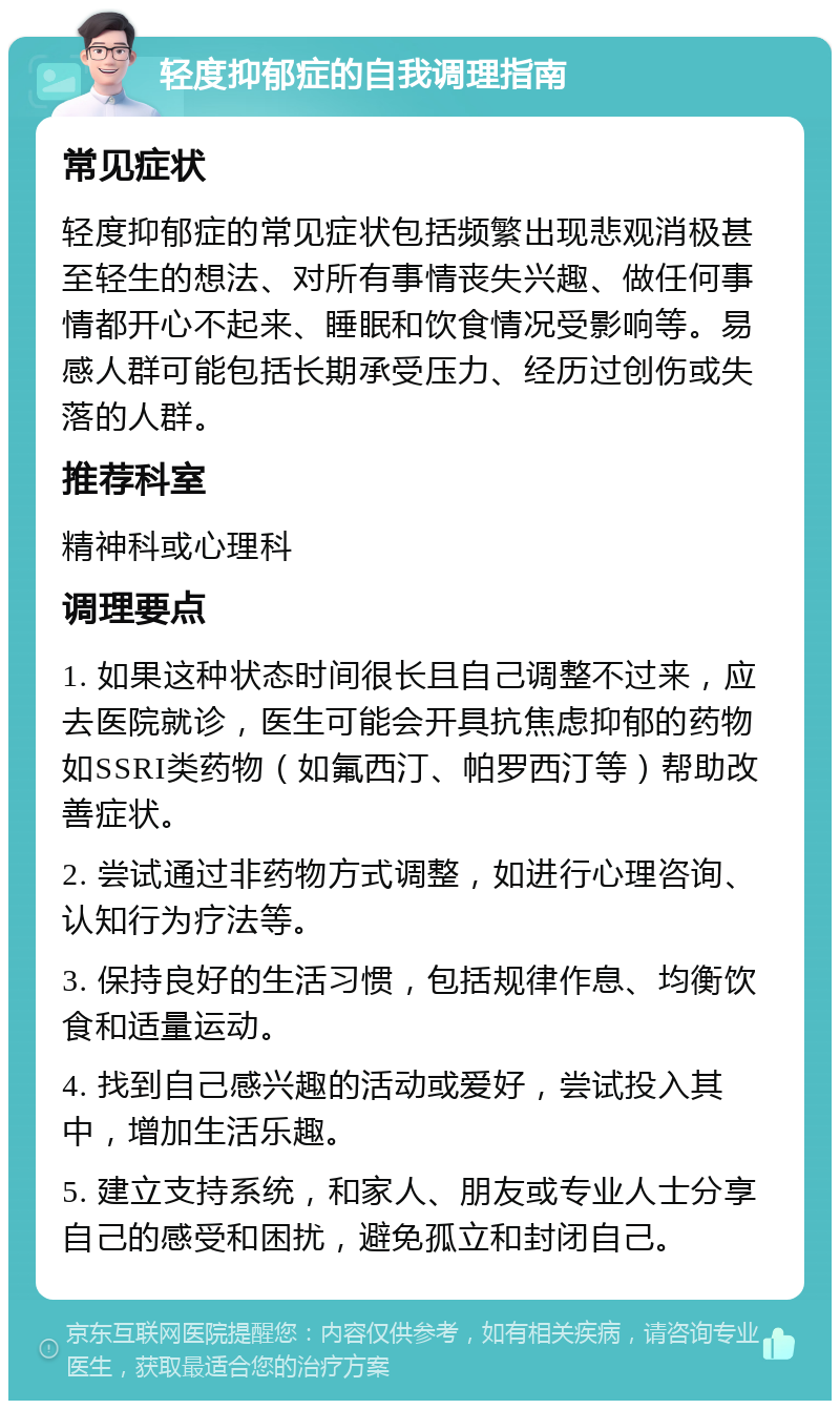 轻度抑郁症的自我调理指南 常见症状 轻度抑郁症的常见症状包括频繁出现悲观消极甚至轻生的想法、对所有事情丧失兴趣、做任何事情都开心不起来、睡眠和饮食情况受影响等。易感人群可能包括长期承受压力、经历过创伤或失落的人群。 推荐科室 精神科或心理科 调理要点 1. 如果这种状态时间很长且自己调整不过来，应去医院就诊，医生可能会开具抗焦虑抑郁的药物如SSRI类药物（如氟西汀、帕罗西汀等）帮助改善症状。 2. 尝试通过非药物方式调整，如进行心理咨询、认知行为疗法等。 3. 保持良好的生活习惯，包括规律作息、均衡饮食和适量运动。 4. 找到自己感兴趣的活动或爱好，尝试投入其中，增加生活乐趣。 5. 建立支持系统，和家人、朋友或专业人士分享自己的感受和困扰，避免孤立和封闭自己。