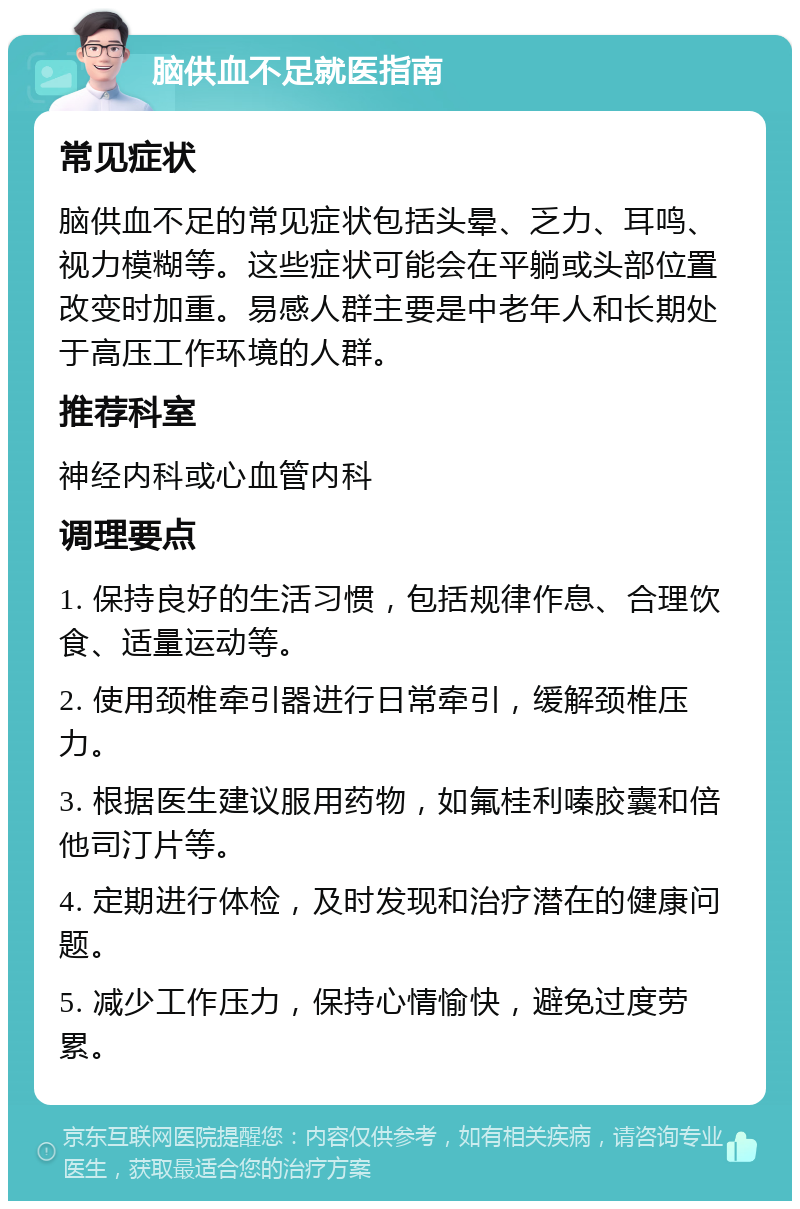 脑供血不足就医指南 常见症状 脑供血不足的常见症状包括头晕、乏力、耳鸣、视力模糊等。这些症状可能会在平躺或头部位置改变时加重。易感人群主要是中老年人和长期处于高压工作环境的人群。 推荐科室 神经内科或心血管内科 调理要点 1. 保持良好的生活习惯，包括规律作息、合理饮食、适量运动等。 2. 使用颈椎牵引器进行日常牵引，缓解颈椎压力。 3. 根据医生建议服用药物，如氟桂利嗪胶囊和倍他司汀片等。 4. 定期进行体检，及时发现和治疗潜在的健康问题。 5. 减少工作压力，保持心情愉快，避免过度劳累。