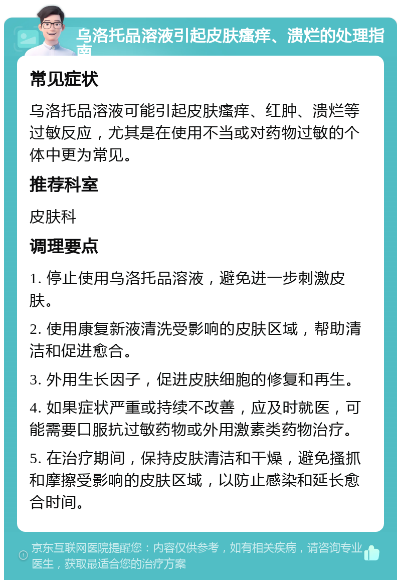 乌洛托品溶液引起皮肤瘙痒、溃烂的处理指南 常见症状 乌洛托品溶液可能引起皮肤瘙痒、红肿、溃烂等过敏反应，尤其是在使用不当或对药物过敏的个体中更为常见。 推荐科室 皮肤科 调理要点 1. 停止使用乌洛托品溶液，避免进一步刺激皮肤。 2. 使用康复新液清洗受影响的皮肤区域，帮助清洁和促进愈合。 3. 外用生长因子，促进皮肤细胞的修复和再生。 4. 如果症状严重或持续不改善，应及时就医，可能需要口服抗过敏药物或外用激素类药物治疗。 5. 在治疗期间，保持皮肤清洁和干燥，避免搔抓和摩擦受影响的皮肤区域，以防止感染和延长愈合时间。