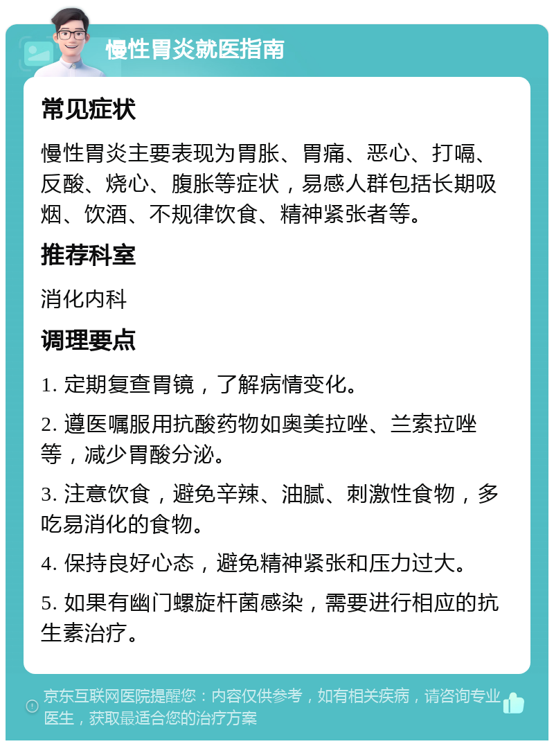 慢性胃炎就医指南 常见症状 慢性胃炎主要表现为胃胀、胃痛、恶心、打嗝、反酸、烧心、腹胀等症状，易感人群包括长期吸烟、饮酒、不规律饮食、精神紧张者等。 推荐科室 消化内科 调理要点 1. 定期复查胃镜，了解病情变化。 2. 遵医嘱服用抗酸药物如奥美拉唑、兰索拉唑等，减少胃酸分泌。 3. 注意饮食，避免辛辣、油腻、刺激性食物，多吃易消化的食物。 4. 保持良好心态，避免精神紧张和压力过大。 5. 如果有幽门螺旋杆菌感染，需要进行相应的抗生素治疗。