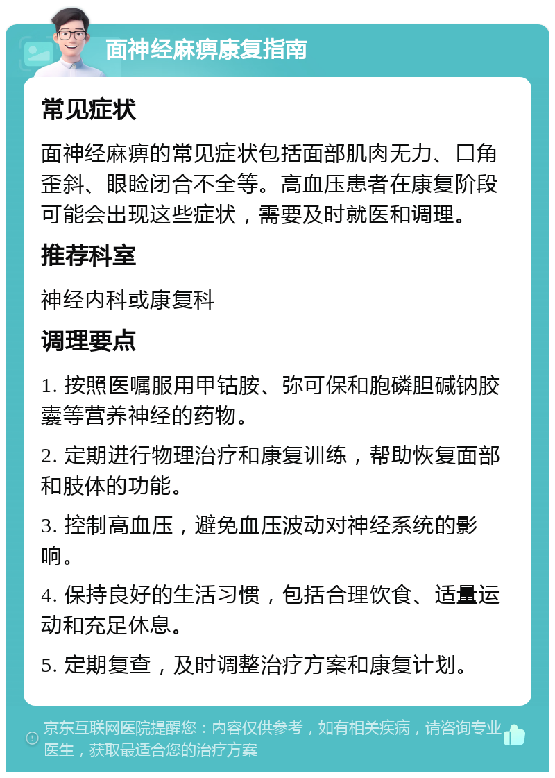 面神经麻痹康复指南 常见症状 面神经麻痹的常见症状包括面部肌肉无力、口角歪斜、眼睑闭合不全等。高血压患者在康复阶段可能会出现这些症状，需要及时就医和调理。 推荐科室 神经内科或康复科 调理要点 1. 按照医嘱服用甲钴胺、弥可保和胞磷胆碱钠胶囊等营养神经的药物。 2. 定期进行物理治疗和康复训练，帮助恢复面部和肢体的功能。 3. 控制高血压，避免血压波动对神经系统的影响。 4. 保持良好的生活习惯，包括合理饮食、适量运动和充足休息。 5. 定期复查，及时调整治疗方案和康复计划。