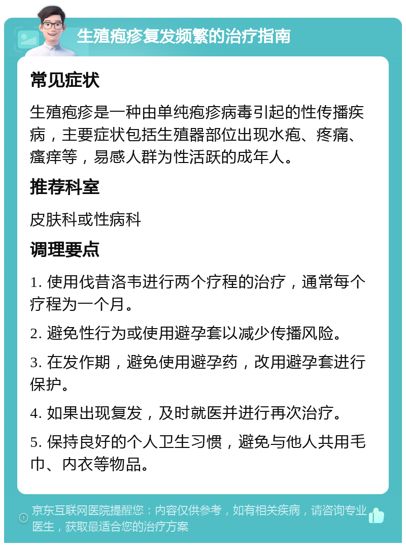 生殖疱疹复发频繁的治疗指南 常见症状 生殖疱疹是一种由单纯疱疹病毒引起的性传播疾病，主要症状包括生殖器部位出现水疱、疼痛、瘙痒等，易感人群为性活跃的成年人。 推荐科室 皮肤科或性病科 调理要点 1. 使用伐昔洛韦进行两个疗程的治疗，通常每个疗程为一个月。 2. 避免性行为或使用避孕套以减少传播风险。 3. 在发作期，避免使用避孕药，改用避孕套进行保护。 4. 如果出现复发，及时就医并进行再次治疗。 5. 保持良好的个人卫生习惯，避免与他人共用毛巾、内衣等物品。