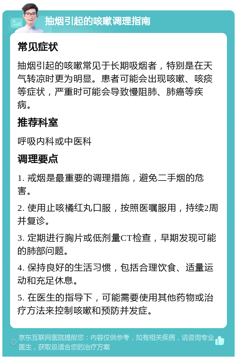 抽烟引起的咳嗽调理指南 常见症状 抽烟引起的咳嗽常见于长期吸烟者，特别是在天气转凉时更为明显。患者可能会出现咳嗽、咳痰等症状，严重时可能会导致慢阻肺、肺癌等疾病。 推荐科室 呼吸内科或中医科 调理要点 1. 戒烟是最重要的调理措施，避免二手烟的危害。 2. 使用止咳橘红丸口服，按照医嘱服用，持续2周并复诊。 3. 定期进行胸片或低剂量CT检查，早期发现可能的肺部问题。 4. 保持良好的生活习惯，包括合理饮食、适量运动和充足休息。 5. 在医生的指导下，可能需要使用其他药物或治疗方法来控制咳嗽和预防并发症。