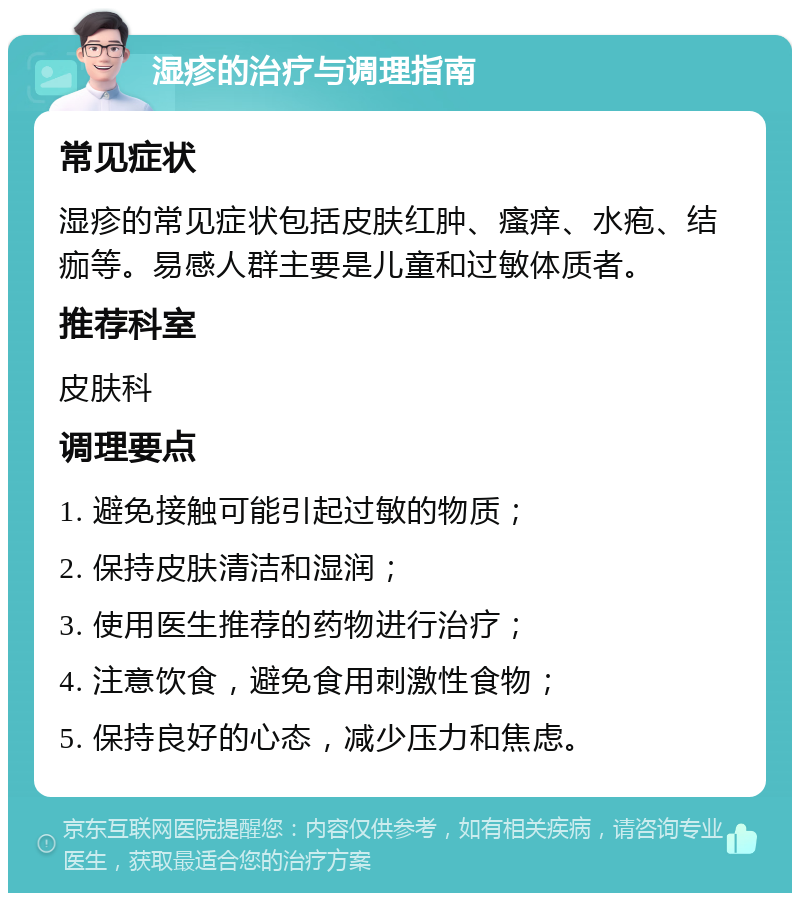 湿疹的治疗与调理指南 常见症状 湿疹的常见症状包括皮肤红肿、瘙痒、水疱、结痂等。易感人群主要是儿童和过敏体质者。 推荐科室 皮肤科 调理要点 1. 避免接触可能引起过敏的物质； 2. 保持皮肤清洁和湿润； 3. 使用医生推荐的药物进行治疗； 4. 注意饮食，避免食用刺激性食物； 5. 保持良好的心态，减少压力和焦虑。