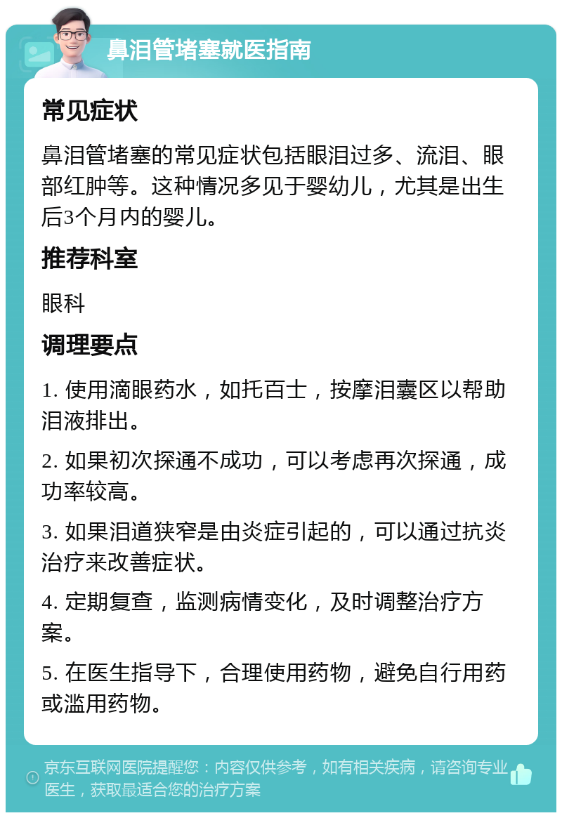 鼻泪管堵塞就医指南 常见症状 鼻泪管堵塞的常见症状包括眼泪过多、流泪、眼部红肿等。这种情况多见于婴幼儿，尤其是出生后3个月内的婴儿。 推荐科室 眼科 调理要点 1. 使用滴眼药水，如托百士，按摩泪囊区以帮助泪液排出。 2. 如果初次探通不成功，可以考虑再次探通，成功率较高。 3. 如果泪道狭窄是由炎症引起的，可以通过抗炎治疗来改善症状。 4. 定期复查，监测病情变化，及时调整治疗方案。 5. 在医生指导下，合理使用药物，避免自行用药或滥用药物。