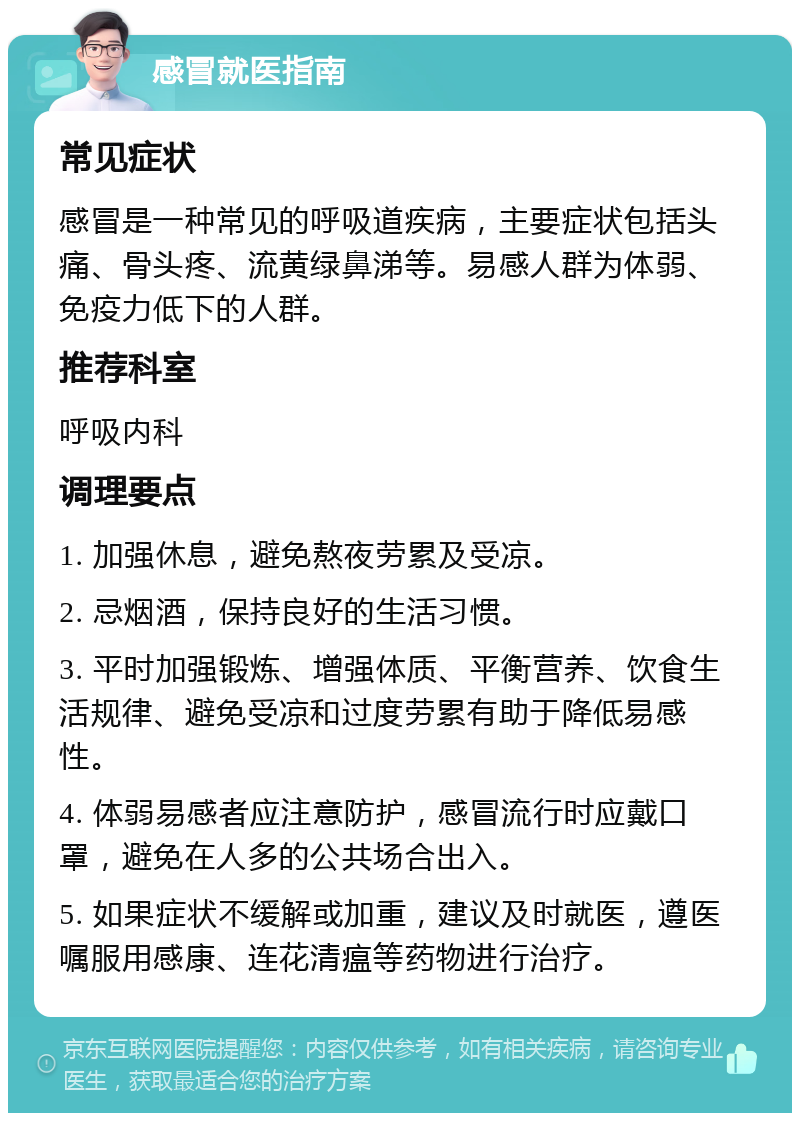 感冒就医指南 常见症状 感冒是一种常见的呼吸道疾病，主要症状包括头痛、骨头疼、流黄绿鼻涕等。易感人群为体弱、免疫力低下的人群。 推荐科室 呼吸内科 调理要点 1. 加强休息，避免熬夜劳累及受凉。 2. 忌烟酒，保持良好的生活习惯。 3. 平时加强锻炼、增强体质、平衡营养、饮食生活规律、避免受凉和过度劳累有助于降低易感性。 4. 体弱易感者应注意防护，感冒流行时应戴口罩，避免在人多的公共场合出入。 5. 如果症状不缓解或加重，建议及时就医，遵医嘱服用感康、连花清瘟等药物进行治疗。