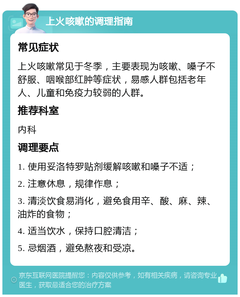 上火咳嗽的调理指南 常见症状 上火咳嗽常见于冬季，主要表现为咳嗽、嗓子不舒服、咽喉部红肿等症状，易感人群包括老年人、儿童和免疫力较弱的人群。 推荐科室 内科 调理要点 1. 使用妥洛特罗贴剂缓解咳嗽和嗓子不适； 2. 注意休息，规律作息； 3. 清淡饮食易消化，避免食用辛、酸、麻、辣、油炸的食物； 4. 适当饮水，保持口腔清洁； 5. 忌烟酒，避免熬夜和受凉。