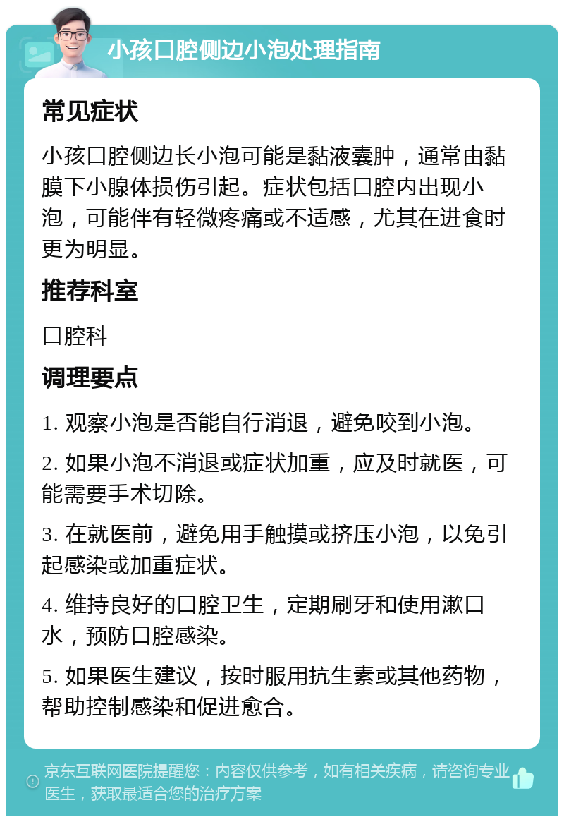 小孩口腔侧边小泡处理指南 常见症状 小孩口腔侧边长小泡可能是黏液囊肿，通常由黏膜下小腺体损伤引起。症状包括口腔内出现小泡，可能伴有轻微疼痛或不适感，尤其在进食时更为明显。 推荐科室 口腔科 调理要点 1. 观察小泡是否能自行消退，避免咬到小泡。 2. 如果小泡不消退或症状加重，应及时就医，可能需要手术切除。 3. 在就医前，避免用手触摸或挤压小泡，以免引起感染或加重症状。 4. 维持良好的口腔卫生，定期刷牙和使用漱口水，预防口腔感染。 5. 如果医生建议，按时服用抗生素或其他药物，帮助控制感染和促进愈合。