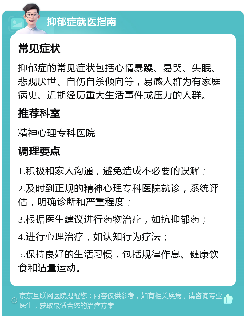 抑郁症就医指南 常见症状 抑郁症的常见症状包括心情暴躁、易哭、失眠、悲观厌世、自伤自杀倾向等，易感人群为有家庭病史、近期经历重大生活事件或压力的人群。 推荐科室 精神心理专科医院 调理要点 1.积极和家人沟通，避免造成不必要的误解； 2.及时到正规的精神心理专科医院就诊，系统评估，明确诊断和严重程度； 3.根据医生建议进行药物治疗，如抗抑郁药； 4.进行心理治疗，如认知行为疗法； 5.保持良好的生活习惯，包括规律作息、健康饮食和适量运动。