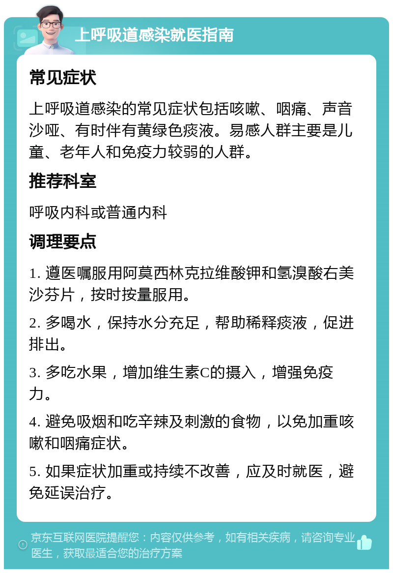 上呼吸道感染就医指南 常见症状 上呼吸道感染的常见症状包括咳嗽、咽痛、声音沙哑、有时伴有黄绿色痰液。易感人群主要是儿童、老年人和免疫力较弱的人群。 推荐科室 呼吸内科或普通内科 调理要点 1. 遵医嘱服用阿莫西林克拉维酸钾和氢溴酸右美沙芬片，按时按量服用。 2. 多喝水，保持水分充足，帮助稀释痰液，促进排出。 3. 多吃水果，增加维生素C的摄入，增强免疫力。 4. 避免吸烟和吃辛辣及刺激的食物，以免加重咳嗽和咽痛症状。 5. 如果症状加重或持续不改善，应及时就医，避免延误治疗。