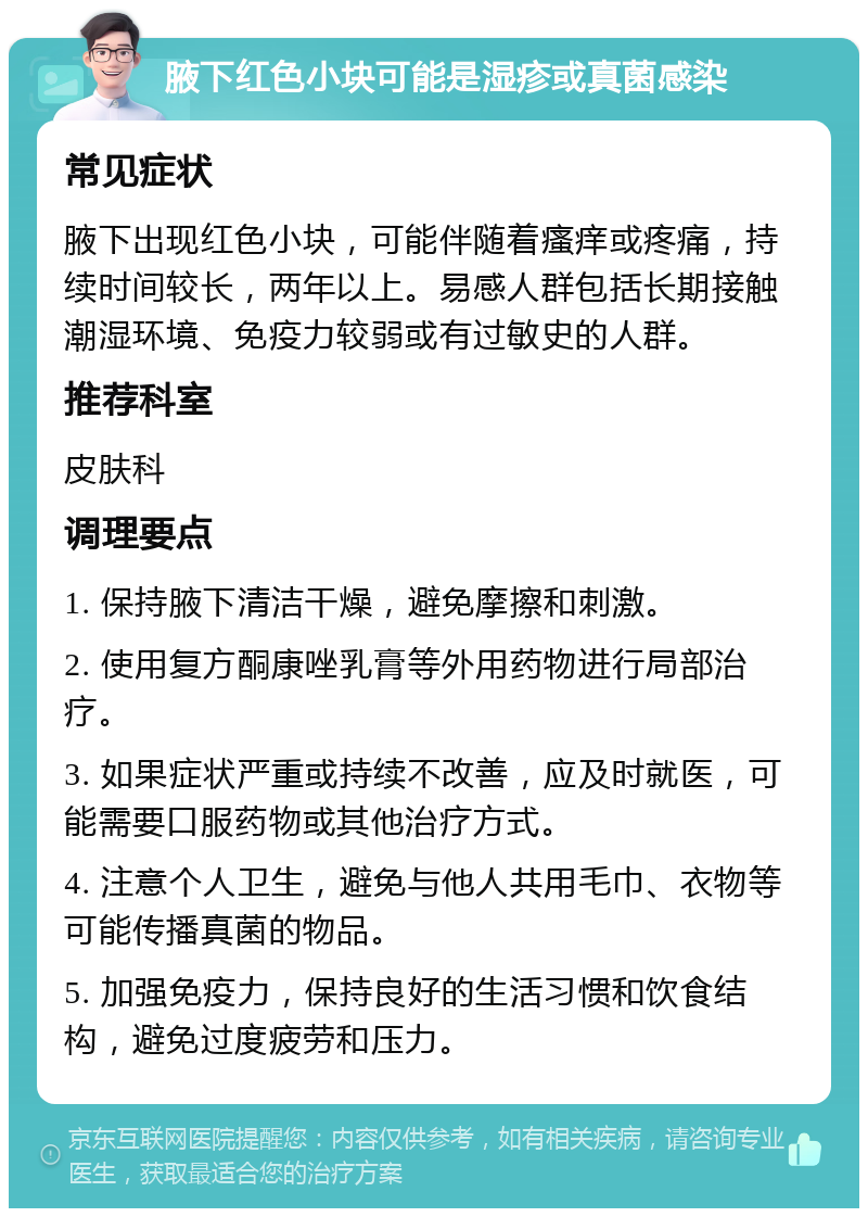 腋下红色小块可能是湿疹或真菌感染 常见症状 腋下出现红色小块，可能伴随着瘙痒或疼痛，持续时间较长，两年以上。易感人群包括长期接触潮湿环境、免疫力较弱或有过敏史的人群。 推荐科室 皮肤科 调理要点 1. 保持腋下清洁干燥，避免摩擦和刺激。 2. 使用复方酮康唑乳膏等外用药物进行局部治疗。 3. 如果症状严重或持续不改善，应及时就医，可能需要口服药物或其他治疗方式。 4. 注意个人卫生，避免与他人共用毛巾、衣物等可能传播真菌的物品。 5. 加强免疫力，保持良好的生活习惯和饮食结构，避免过度疲劳和压力。