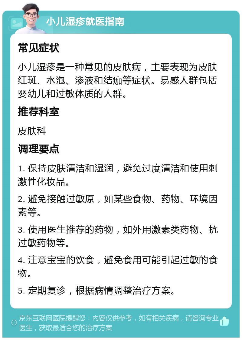 小儿湿疹就医指南 常见症状 小儿湿疹是一种常见的皮肤病，主要表现为皮肤红斑、水泡、渗液和结痂等症状。易感人群包括婴幼儿和过敏体质的人群。 推荐科室 皮肤科 调理要点 1. 保持皮肤清洁和湿润，避免过度清洁和使用刺激性化妆品。 2. 避免接触过敏原，如某些食物、药物、环境因素等。 3. 使用医生推荐的药物，如外用激素类药物、抗过敏药物等。 4. 注意宝宝的饮食，避免食用可能引起过敏的食物。 5. 定期复诊，根据病情调整治疗方案。