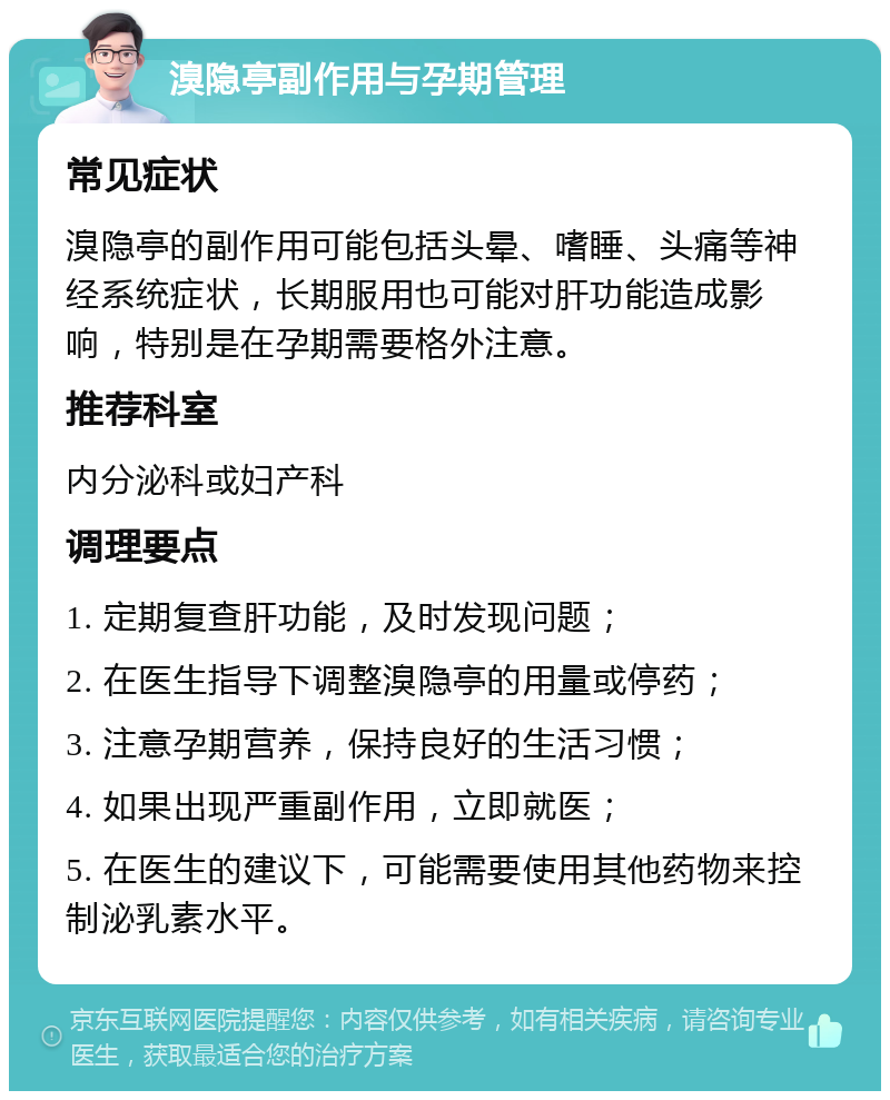 溴隐亭副作用与孕期管理 常见症状 溴隐亭的副作用可能包括头晕、嗜睡、头痛等神经系统症状，长期服用也可能对肝功能造成影响，特别是在孕期需要格外注意。 推荐科室 内分泌科或妇产科 调理要点 1. 定期复查肝功能，及时发现问题； 2. 在医生指导下调整溴隐亭的用量或停药； 3. 注意孕期营养，保持良好的生活习惯； 4. 如果出现严重副作用，立即就医； 5. 在医生的建议下，可能需要使用其他药物来控制泌乳素水平。