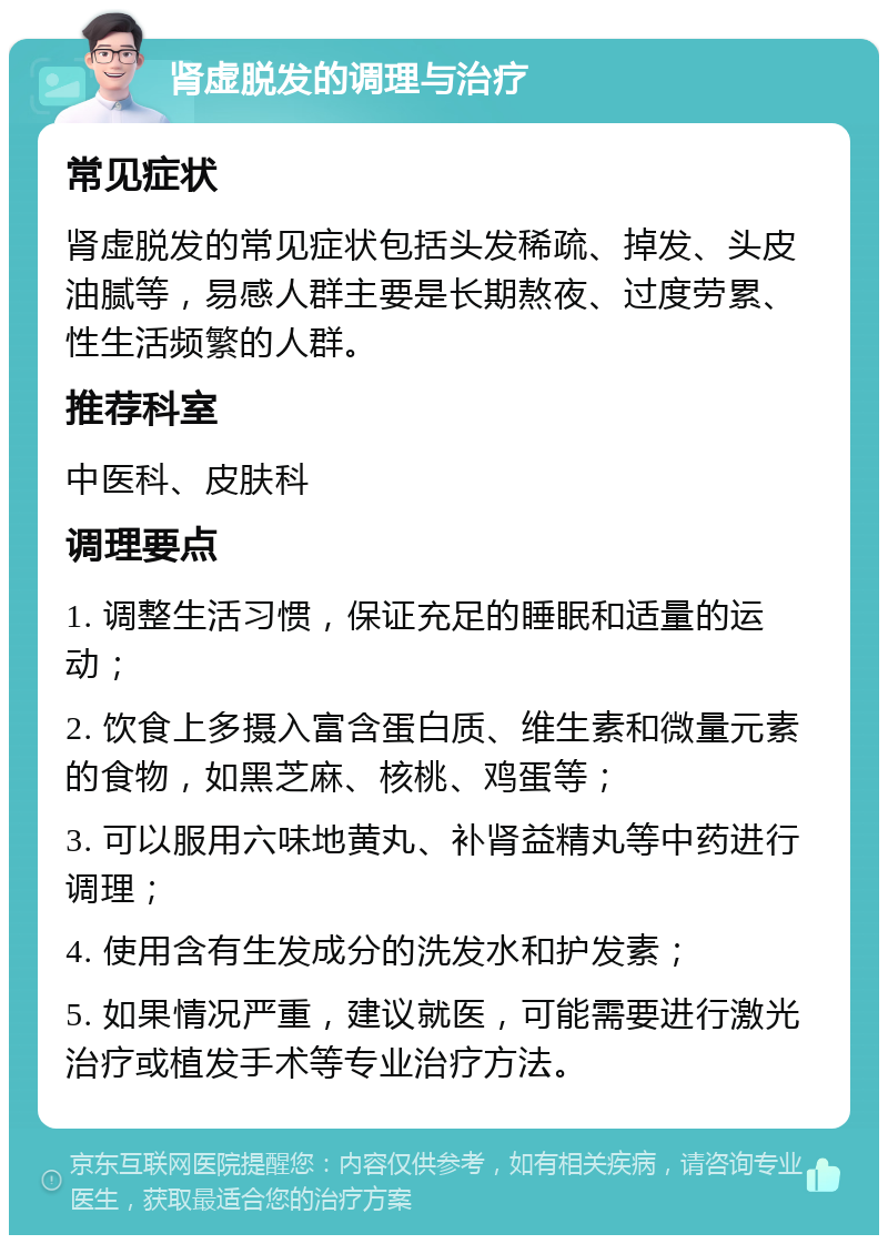 肾虚脱发的调理与治疗 常见症状 肾虚脱发的常见症状包括头发稀疏、掉发、头皮油腻等，易感人群主要是长期熬夜、过度劳累、性生活频繁的人群。 推荐科室 中医科、皮肤科 调理要点 1. 调整生活习惯，保证充足的睡眠和适量的运动； 2. 饮食上多摄入富含蛋白质、维生素和微量元素的食物，如黑芝麻、核桃、鸡蛋等； 3. 可以服用六味地黄丸、补肾益精丸等中药进行调理； 4. 使用含有生发成分的洗发水和护发素； 5. 如果情况严重，建议就医，可能需要进行激光治疗或植发手术等专业治疗方法。