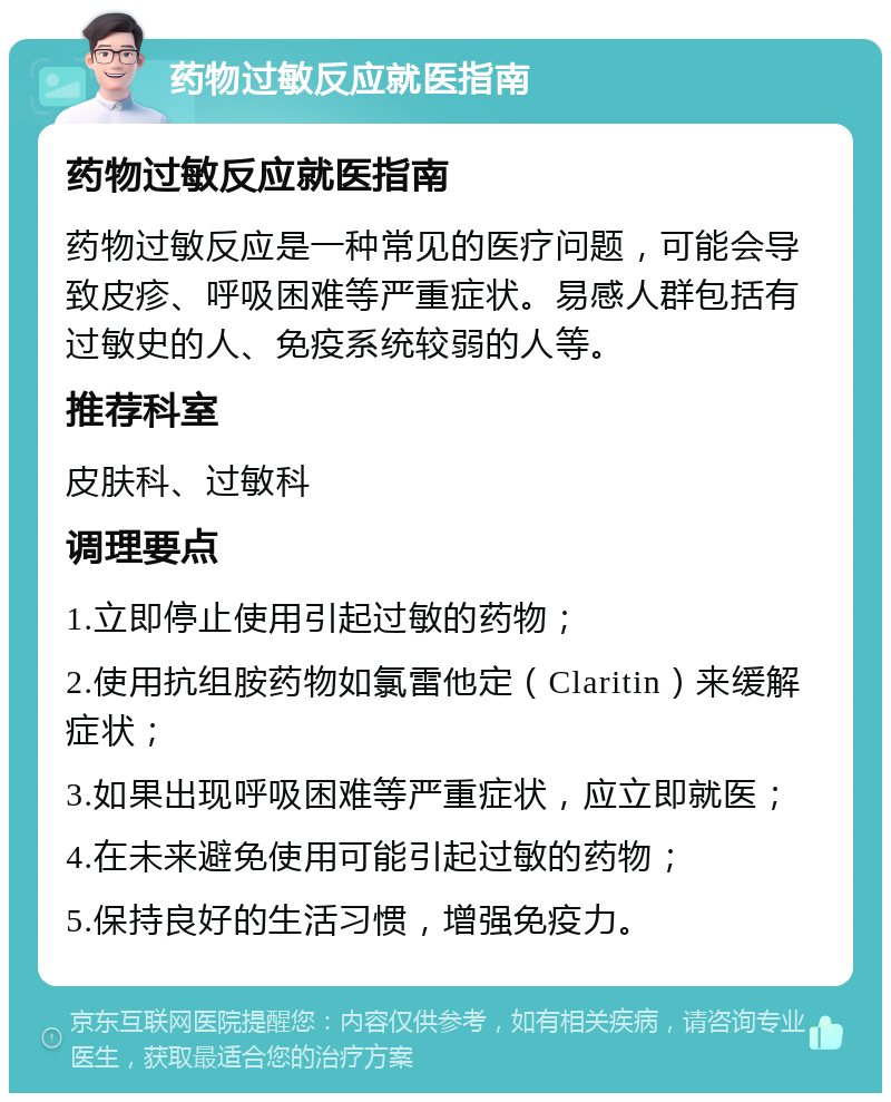 药物过敏反应就医指南 药物过敏反应就医指南 药物过敏反应是一种常见的医疗问题，可能会导致皮疹、呼吸困难等严重症状。易感人群包括有过敏史的人、免疫系统较弱的人等。 推荐科室 皮肤科、过敏科 调理要点 1.立即停止使用引起过敏的药物； 2.使用抗组胺药物如氯雷他定（Claritin）来缓解症状； 3.如果出现呼吸困难等严重症状，应立即就医； 4.在未来避免使用可能引起过敏的药物； 5.保持良好的生活习惯，增强免疫力。