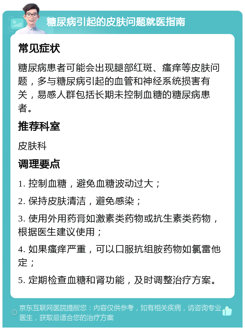 糖尿病引起的皮肤问题就医指南 常见症状 糖尿病患者可能会出现腿部红斑、瘙痒等皮肤问题，多与糖尿病引起的血管和神经系统损害有关，易感人群包括长期未控制血糖的糖尿病患者。 推荐科室 皮肤科 调理要点 1. 控制血糖，避免血糖波动过大； 2. 保持皮肤清洁，避免感染； 3. 使用外用药膏如激素类药物或抗生素类药物，根据医生建议使用； 4. 如果瘙痒严重，可以口服抗组胺药物如氯雷他定； 5. 定期检查血糖和肾功能，及时调整治疗方案。