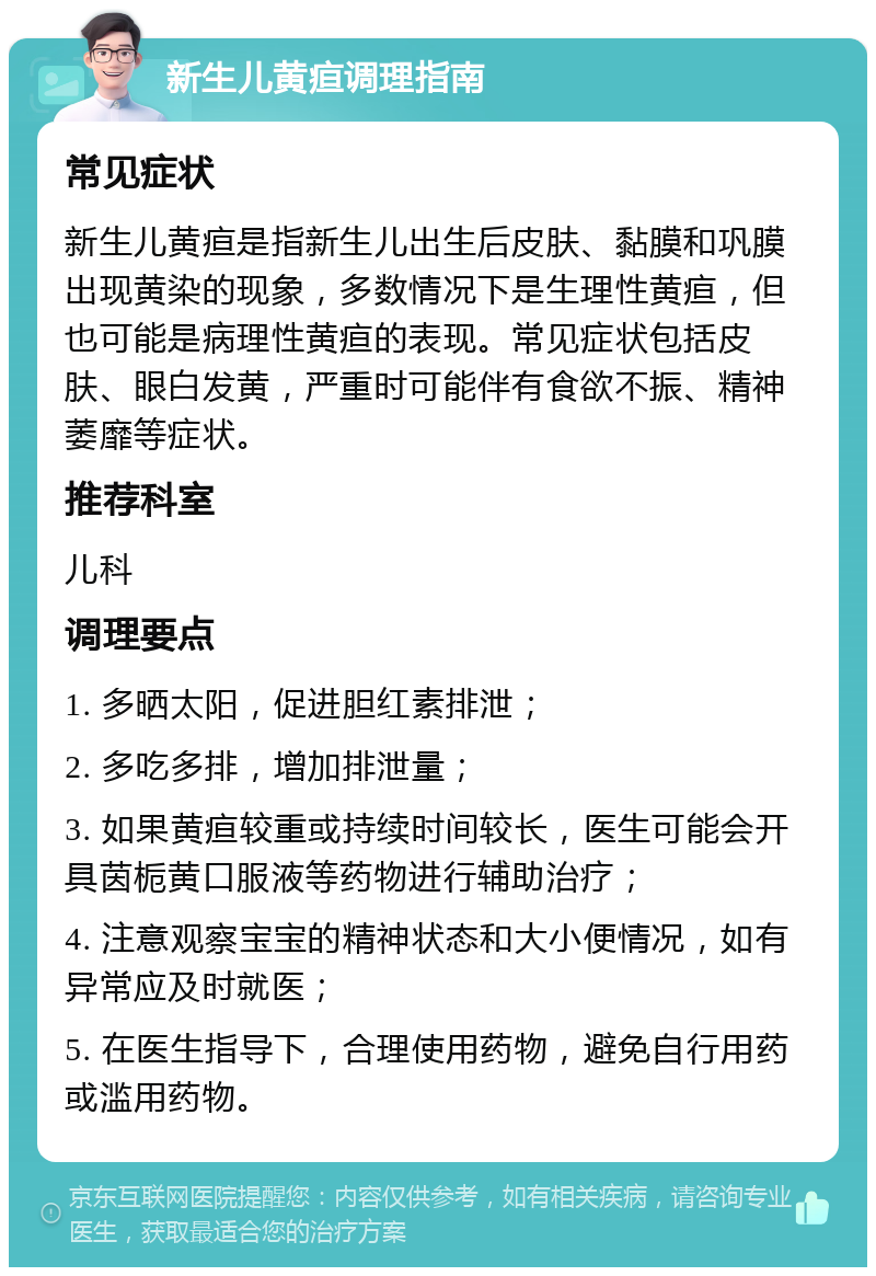 新生儿黄疸调理指南 常见症状 新生儿黄疸是指新生儿出生后皮肤、黏膜和巩膜出现黄染的现象，多数情况下是生理性黄疸，但也可能是病理性黄疸的表现。常见症状包括皮肤、眼白发黄，严重时可能伴有食欲不振、精神萎靡等症状。 推荐科室 儿科 调理要点 1. 多晒太阳，促进胆红素排泄； 2. 多吃多排，增加排泄量； 3. 如果黄疸较重或持续时间较长，医生可能会开具茵栀黄口服液等药物进行辅助治疗； 4. 注意观察宝宝的精神状态和大小便情况，如有异常应及时就医； 5. 在医生指导下，合理使用药物，避免自行用药或滥用药物。