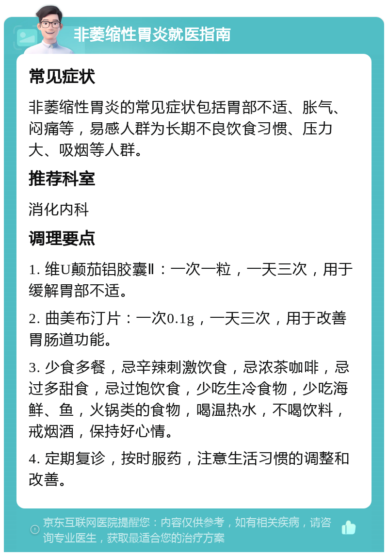 非萎缩性胃炎就医指南 常见症状 非萎缩性胃炎的常见症状包括胃部不适、胀气、闷痛等，易感人群为长期不良饮食习惯、压力大、吸烟等人群。 推荐科室 消化内科 调理要点 1. 维U颠茄铝胶囊Ⅱ：一次一粒，一天三次，用于缓解胃部不适。 2. 曲美布汀片：一次0.1g，一天三次，用于改善胃肠道功能。 3. 少食多餐，忌辛辣刺激饮食，忌浓茶咖啡，忌过多甜食，忌过饱饮食，少吃生冷食物，少吃海鲜、鱼，火锅类的食物，喝温热水，不喝饮料，戒烟酒，保持好心情。 4. 定期复诊，按时服药，注意生活习惯的调整和改善。