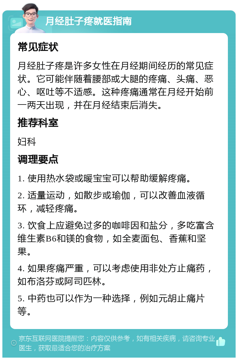 月经肚子疼就医指南 常见症状 月经肚子疼是许多女性在月经期间经历的常见症状。它可能伴随着腰部或大腿的疼痛、头痛、恶心、呕吐等不适感。这种疼痛通常在月经开始前一两天出现，并在月经结束后消失。 推荐科室 妇科 调理要点 1. 使用热水袋或暖宝宝可以帮助缓解疼痛。 2. 适量运动，如散步或瑜伽，可以改善血液循环，减轻疼痛。 3. 饮食上应避免过多的咖啡因和盐分，多吃富含维生素B6和镁的食物，如全麦面包、香蕉和坚果。 4. 如果疼痛严重，可以考虑使用非处方止痛药，如布洛芬或阿司匹林。 5. 中药也可以作为一种选择，例如元胡止痛片等。