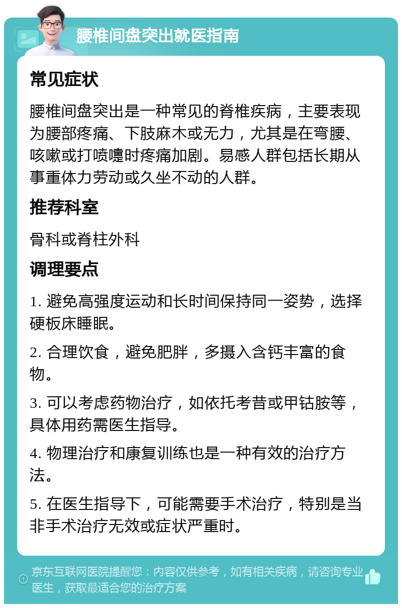 腰椎间盘突出就医指南 常见症状 腰椎间盘突出是一种常见的脊椎疾病，主要表现为腰部疼痛、下肢麻木或无力，尤其是在弯腰、咳嗽或打喷嚏时疼痛加剧。易感人群包括长期从事重体力劳动或久坐不动的人群。 推荐科室 骨科或脊柱外科 调理要点 1. 避免高强度运动和长时间保持同一姿势，选择硬板床睡眠。 2. 合理饮食，避免肥胖，多摄入含钙丰富的食物。 3. 可以考虑药物治疗，如依托考昔或甲钴胺等，具体用药需医生指导。 4. 物理治疗和康复训练也是一种有效的治疗方法。 5. 在医生指导下，可能需要手术治疗，特别是当非手术治疗无效或症状严重时。