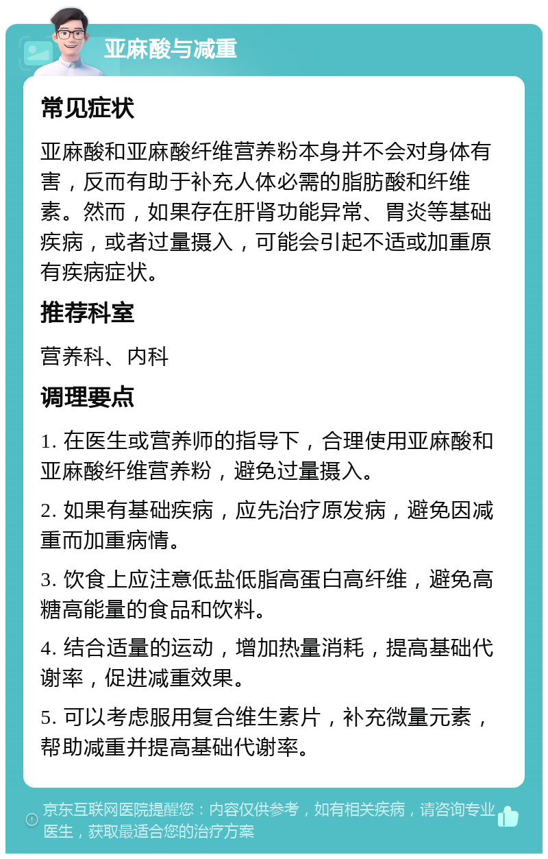 亚麻酸与减重 常见症状 亚麻酸和亚麻酸纤维营养粉本身并不会对身体有害，反而有助于补充人体必需的脂肪酸和纤维素。然而，如果存在肝肾功能异常、胃炎等基础疾病，或者过量摄入，可能会引起不适或加重原有疾病症状。 推荐科室 营养科、内科 调理要点 1. 在医生或营养师的指导下，合理使用亚麻酸和亚麻酸纤维营养粉，避免过量摄入。 2. 如果有基础疾病，应先治疗原发病，避免因减重而加重病情。 3. 饮食上应注意低盐低脂高蛋白高纤维，避免高糖高能量的食品和饮料。 4. 结合适量的运动，增加热量消耗，提高基础代谢率，促进减重效果。 5. 可以考虑服用复合维生素片，补充微量元素，帮助减重并提高基础代谢率。