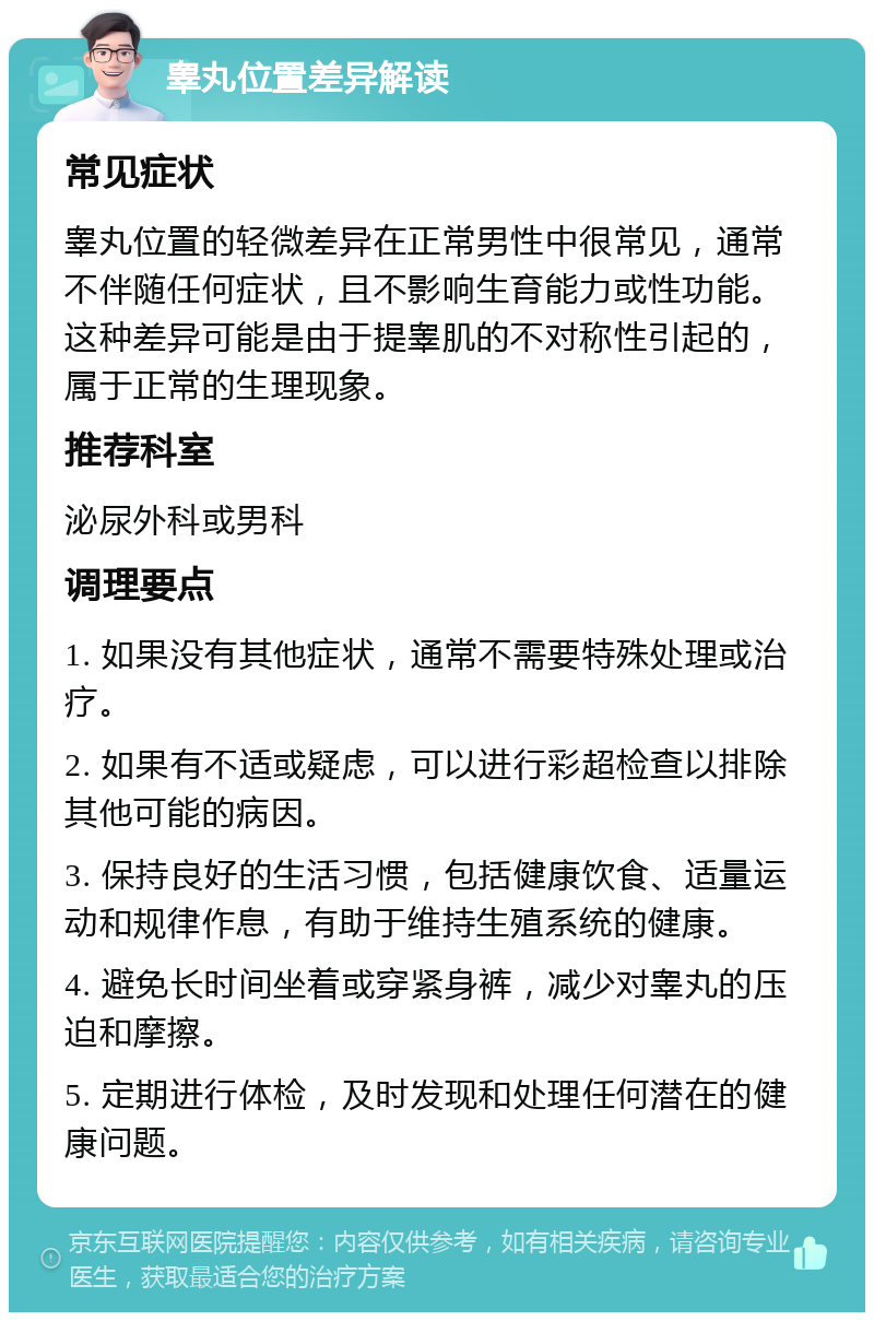 睾丸位置差异解读 常见症状 睾丸位置的轻微差异在正常男性中很常见，通常不伴随任何症状，且不影响生育能力或性功能。这种差异可能是由于提睾肌的不对称性引起的，属于正常的生理现象。 推荐科室 泌尿外科或男科 调理要点 1. 如果没有其他症状，通常不需要特殊处理或治疗。 2. 如果有不适或疑虑，可以进行彩超检查以排除其他可能的病因。 3. 保持良好的生活习惯，包括健康饮食、适量运动和规律作息，有助于维持生殖系统的健康。 4. 避免长时间坐着或穿紧身裤，减少对睾丸的压迫和摩擦。 5. 定期进行体检，及时发现和处理任何潜在的健康问题。