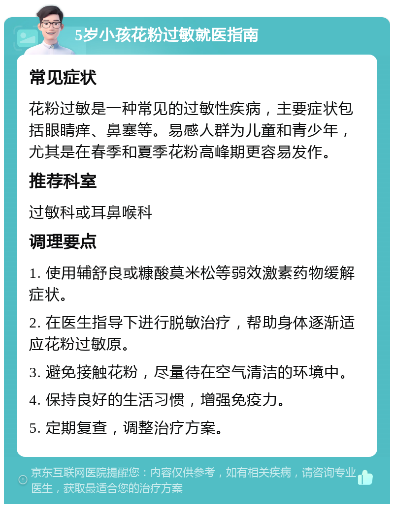 5岁小孩花粉过敏就医指南 常见症状 花粉过敏是一种常见的过敏性疾病，主要症状包括眼睛痒、鼻塞等。易感人群为儿童和青少年，尤其是在春季和夏季花粉高峰期更容易发作。 推荐科室 过敏科或耳鼻喉科 调理要点 1. 使用辅舒良或糠酸莫米松等弱效激素药物缓解症状。 2. 在医生指导下进行脱敏治疗，帮助身体逐渐适应花粉过敏原。 3. 避免接触花粉，尽量待在空气清洁的环境中。 4. 保持良好的生活习惯，增强免疫力。 5. 定期复查，调整治疗方案。