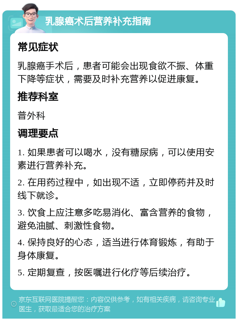 乳腺癌术后营养补充指南 常见症状 乳腺癌手术后，患者可能会出现食欲不振、体重下降等症状，需要及时补充营养以促进康复。 推荐科室 普外科 调理要点 1. 如果患者可以喝水，没有糖尿病，可以使用安素进行营养补充。 2. 在用药过程中，如出现不适，立即停药并及时线下就诊。 3. 饮食上应注意多吃易消化、富含营养的食物，避免油腻、刺激性食物。 4. 保持良好的心态，适当进行体育锻炼，有助于身体康复。 5. 定期复查，按医嘱进行化疗等后续治疗。