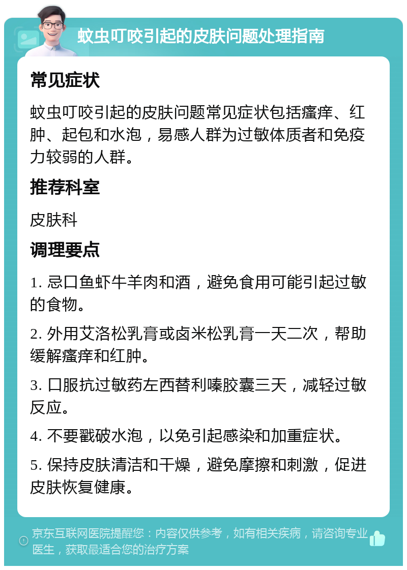 蚊虫叮咬引起的皮肤问题处理指南 常见症状 蚊虫叮咬引起的皮肤问题常见症状包括瘙痒、红肿、起包和水泡，易感人群为过敏体质者和免疫力较弱的人群。 推荐科室 皮肤科 调理要点 1. 忌口鱼虾牛羊肉和酒，避免食用可能引起过敏的食物。 2. 外用艾洛松乳膏或卤米松乳膏一天二次，帮助缓解瘙痒和红肿。 3. 口服抗过敏药左西替利嗪胶囊三天，减轻过敏反应。 4. 不要戳破水泡，以免引起感染和加重症状。 5. 保持皮肤清洁和干燥，避免摩擦和刺激，促进皮肤恢复健康。