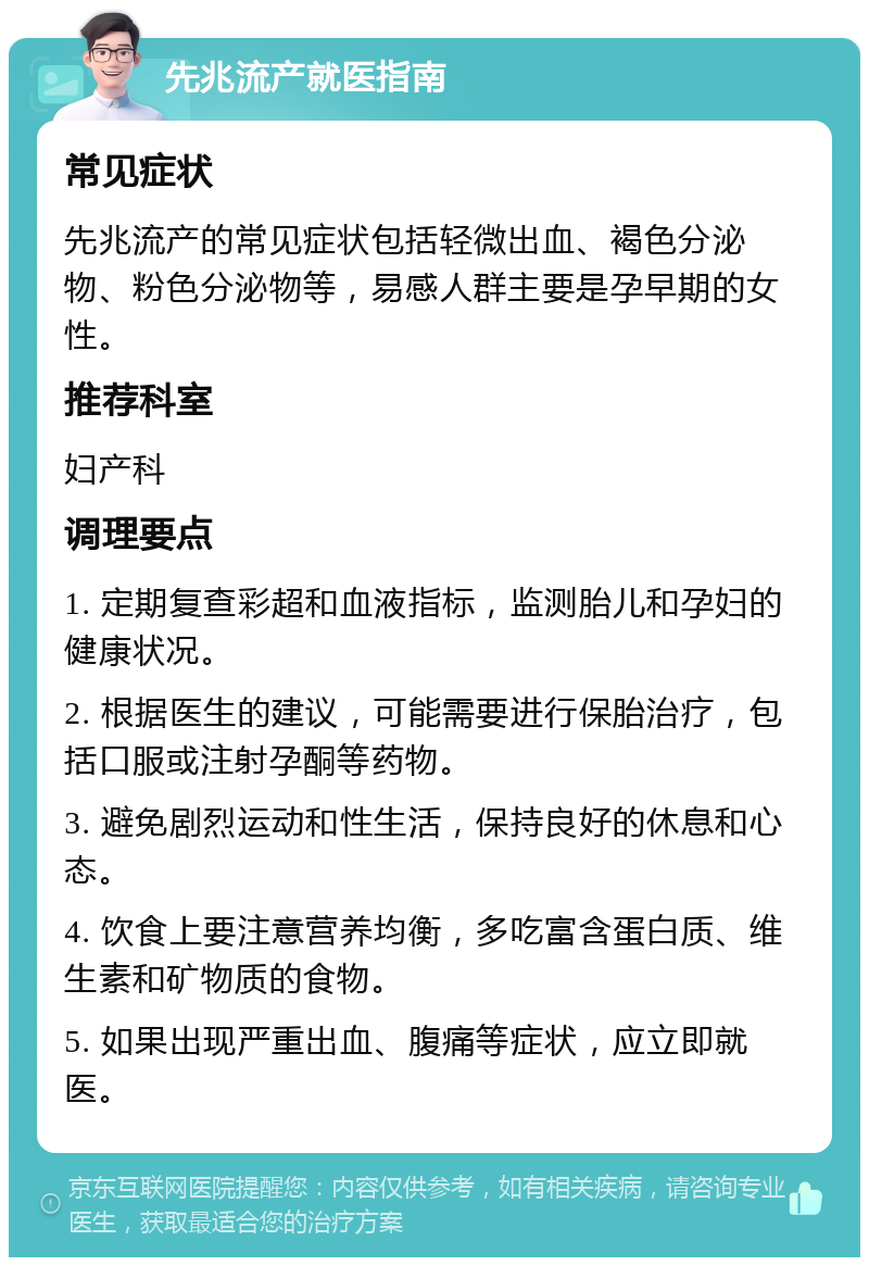 先兆流产就医指南 常见症状 先兆流产的常见症状包括轻微出血、褐色分泌物、粉色分泌物等，易感人群主要是孕早期的女性。 推荐科室 妇产科 调理要点 1. 定期复查彩超和血液指标，监测胎儿和孕妇的健康状况。 2. 根据医生的建议，可能需要进行保胎治疗，包括口服或注射孕酮等药物。 3. 避免剧烈运动和性生活，保持良好的休息和心态。 4. 饮食上要注意营养均衡，多吃富含蛋白质、维生素和矿物质的食物。 5. 如果出现严重出血、腹痛等症状，应立即就医。