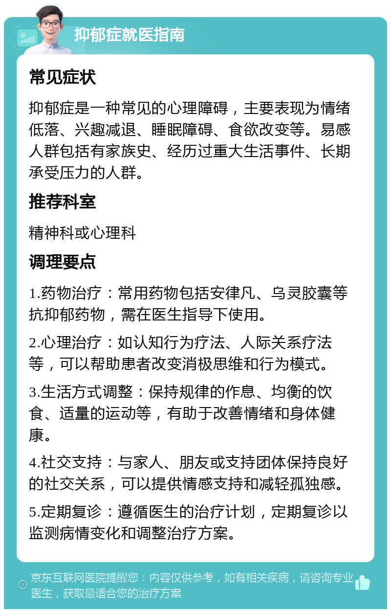 抑郁症就医指南 常见症状 抑郁症是一种常见的心理障碍，主要表现为情绪低落、兴趣减退、睡眠障碍、食欲改变等。易感人群包括有家族史、经历过重大生活事件、长期承受压力的人群。 推荐科室 精神科或心理科 调理要点 1.药物治疗：常用药物包括安律凡、乌灵胶囊等抗抑郁药物，需在医生指导下使用。 2.心理治疗：如认知行为疗法、人际关系疗法等，可以帮助患者改变消极思维和行为模式。 3.生活方式调整：保持规律的作息、均衡的饮食、适量的运动等，有助于改善情绪和身体健康。 4.社交支持：与家人、朋友或支持团体保持良好的社交关系，可以提供情感支持和减轻孤独感。 5.定期复诊：遵循医生的治疗计划，定期复诊以监测病情变化和调整治疗方案。