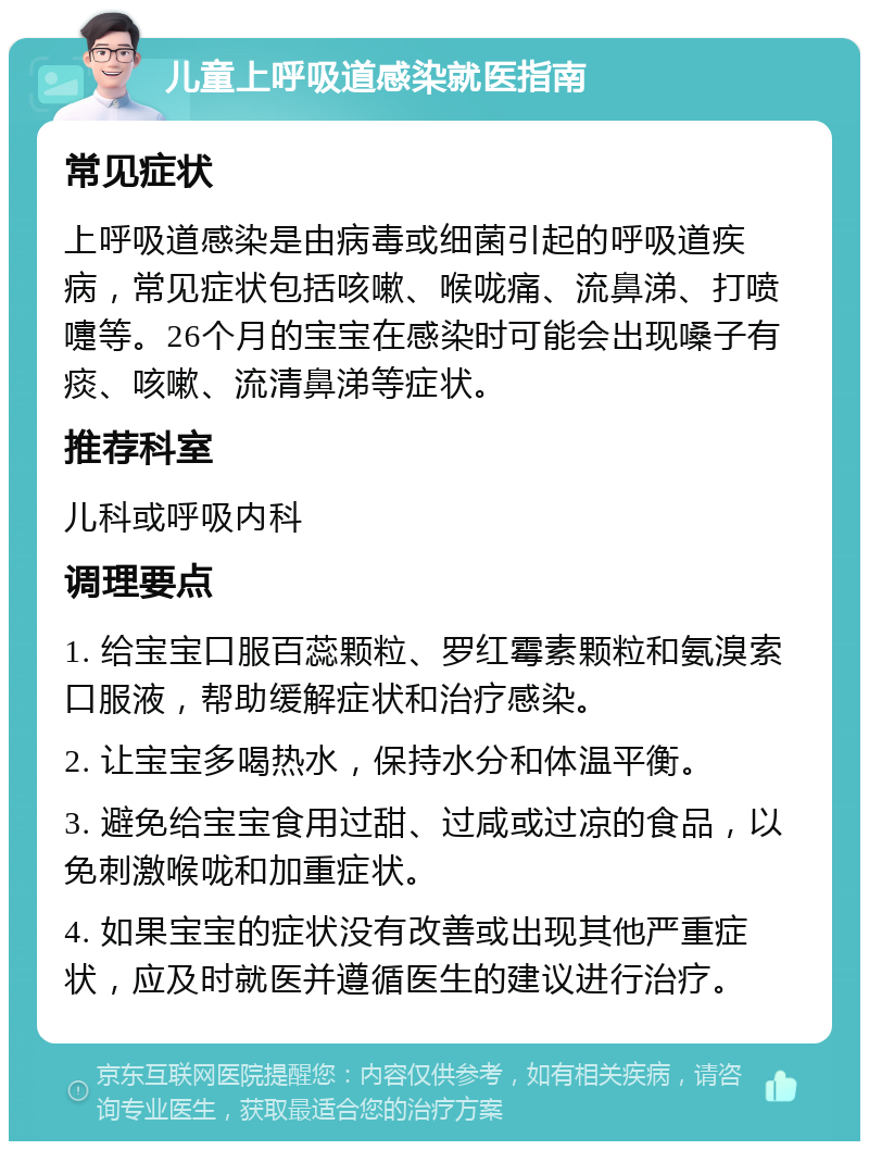 儿童上呼吸道感染就医指南 常见症状 上呼吸道感染是由病毒或细菌引起的呼吸道疾病，常见症状包括咳嗽、喉咙痛、流鼻涕、打喷嚏等。26个月的宝宝在感染时可能会出现嗓子有痰、咳嗽、流清鼻涕等症状。 推荐科室 儿科或呼吸内科 调理要点 1. 给宝宝口服百蕊颗粒、罗红霉素颗粒和氨溴索口服液，帮助缓解症状和治疗感染。 2. 让宝宝多喝热水，保持水分和体温平衡。 3. 避免给宝宝食用过甜、过咸或过凉的食品，以免刺激喉咙和加重症状。 4. 如果宝宝的症状没有改善或出现其他严重症状，应及时就医并遵循医生的建议进行治疗。