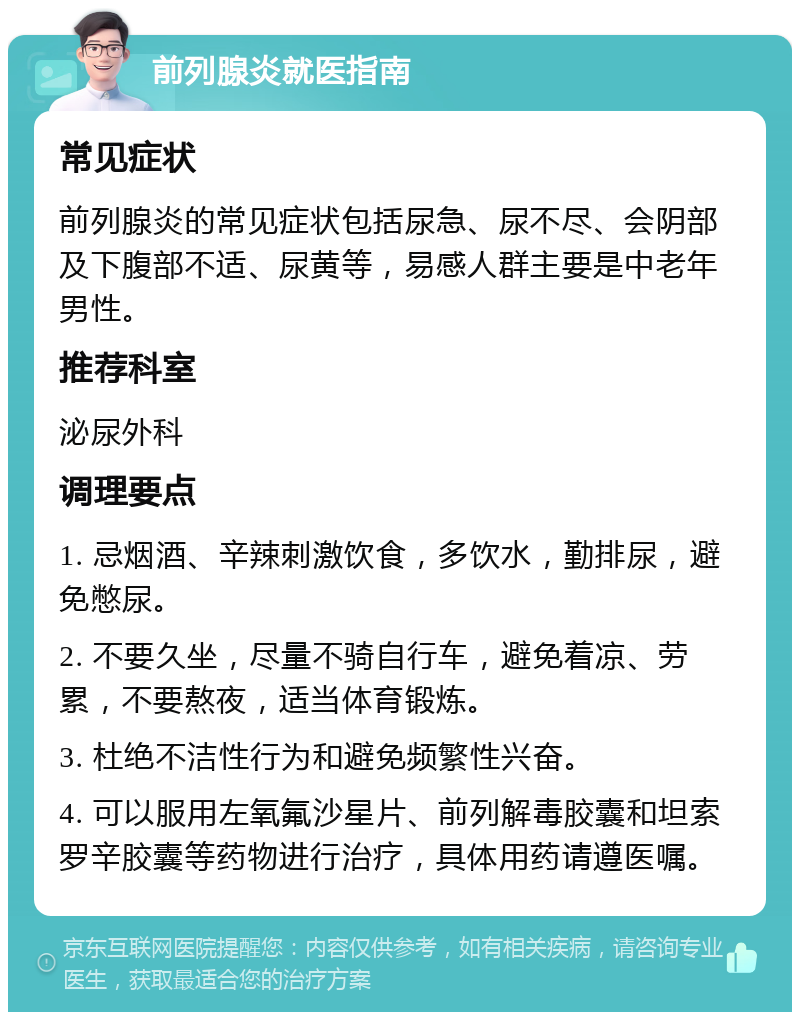 前列腺炎就医指南 常见症状 前列腺炎的常见症状包括尿急、尿不尽、会阴部及下腹部不适、尿黄等，易感人群主要是中老年男性。 推荐科室 泌尿外科 调理要点 1. 忌烟酒、辛辣刺激饮食，多饮水，勤排尿，避免憋尿。 2. 不要久坐，尽量不骑自行车，避免着凉、劳累，不要熬夜，适当体育锻炼。 3. 杜绝不洁性行为和避免频繁性兴奋。 4. 可以服用左氧氟沙星片、前列解毒胶囊和坦索罗辛胶囊等药物进行治疗，具体用药请遵医嘱。