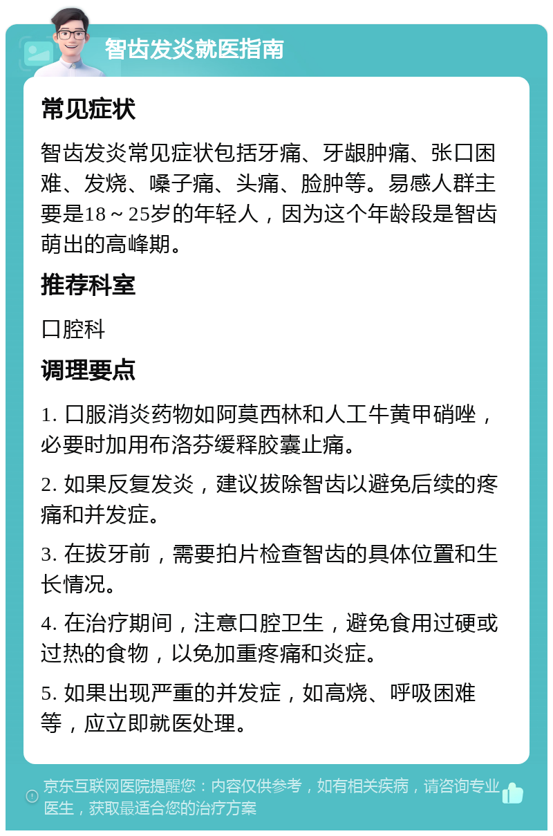 智齿发炎就医指南 常见症状 智齿发炎常见症状包括牙痛、牙龈肿痛、张口困难、发烧、嗓子痛、头痛、脸肿等。易感人群主要是18～25岁的年轻人，因为这个年龄段是智齿萌出的高峰期。 推荐科室 口腔科 调理要点 1. 口服消炎药物如阿莫西林和人工牛黄甲硝唑，必要时加用布洛芬缓释胶囊止痛。 2. 如果反复发炎，建议拔除智齿以避免后续的疼痛和并发症。 3. 在拔牙前，需要拍片检查智齿的具体位置和生长情况。 4. 在治疗期间，注意口腔卫生，避免食用过硬或过热的食物，以免加重疼痛和炎症。 5. 如果出现严重的并发症，如高烧、呼吸困难等，应立即就医处理。