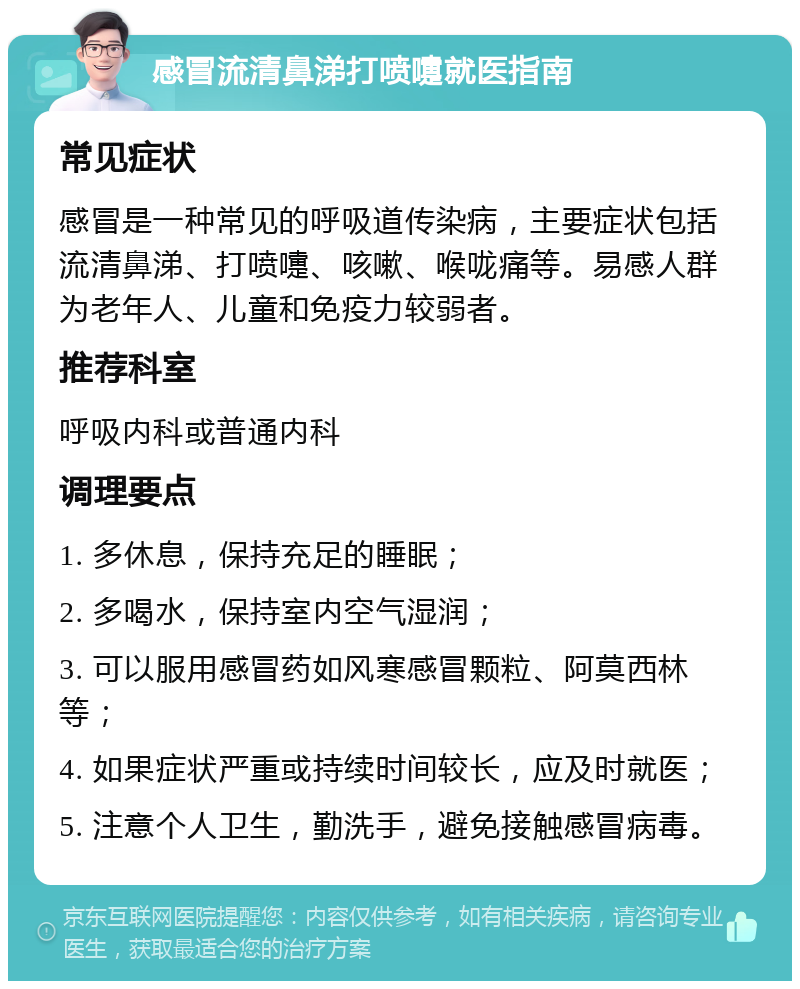 感冒流清鼻涕打喷嚏就医指南 常见症状 感冒是一种常见的呼吸道传染病，主要症状包括流清鼻涕、打喷嚏、咳嗽、喉咙痛等。易感人群为老年人、儿童和免疫力较弱者。 推荐科室 呼吸内科或普通内科 调理要点 1. 多休息，保持充足的睡眠； 2. 多喝水，保持室内空气湿润； 3. 可以服用感冒药如风寒感冒颗粒、阿莫西林等； 4. 如果症状严重或持续时间较长，应及时就医； 5. 注意个人卫生，勤洗手，避免接触感冒病毒。