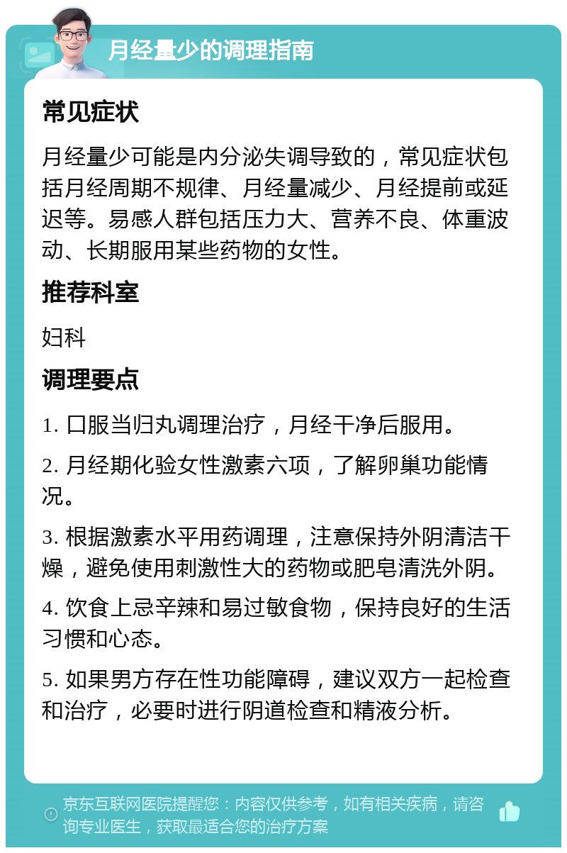 月经量少的调理指南 常见症状 月经量少可能是内分泌失调导致的，常见症状包括月经周期不规律、月经量减少、月经提前或延迟等。易感人群包括压力大、营养不良、体重波动、长期服用某些药物的女性。 推荐科室 妇科 调理要点 1. 口服当归丸调理治疗，月经干净后服用。 2. 月经期化验女性激素六项，了解卵巢功能情况。 3. 根据激素水平用药调理，注意保持外阴清洁干燥，避免使用刺激性大的药物或肥皂清洗外阴。 4. 饮食上忌辛辣和易过敏食物，保持良好的生活习惯和心态。 5. 如果男方存在性功能障碍，建议双方一起检查和治疗，必要时进行阴道检查和精液分析。