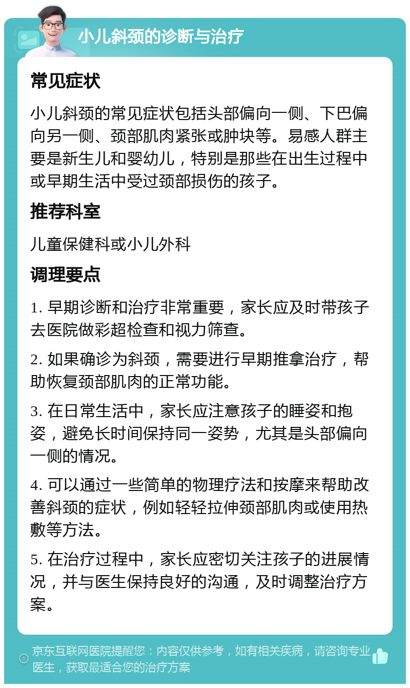 小儿斜颈的诊断与治疗 常见症状 小儿斜颈的常见症状包括头部偏向一侧、下巴偏向另一侧、颈部肌肉紧张或肿块等。易感人群主要是新生儿和婴幼儿，特别是那些在出生过程中或早期生活中受过颈部损伤的孩子。 推荐科室 儿童保健科或小儿外科 调理要点 1. 早期诊断和治疗非常重要，家长应及时带孩子去医院做彩超检查和视力筛查。 2. 如果确诊为斜颈，需要进行早期推拿治疗，帮助恢复颈部肌肉的正常功能。 3. 在日常生活中，家长应注意孩子的睡姿和抱姿，避免长时间保持同一姿势，尤其是头部偏向一侧的情况。 4. 可以通过一些简单的物理疗法和按摩来帮助改善斜颈的症状，例如轻轻拉伸颈部肌肉或使用热敷等方法。 5. 在治疗过程中，家长应密切关注孩子的进展情况，并与医生保持良好的沟通，及时调整治疗方案。