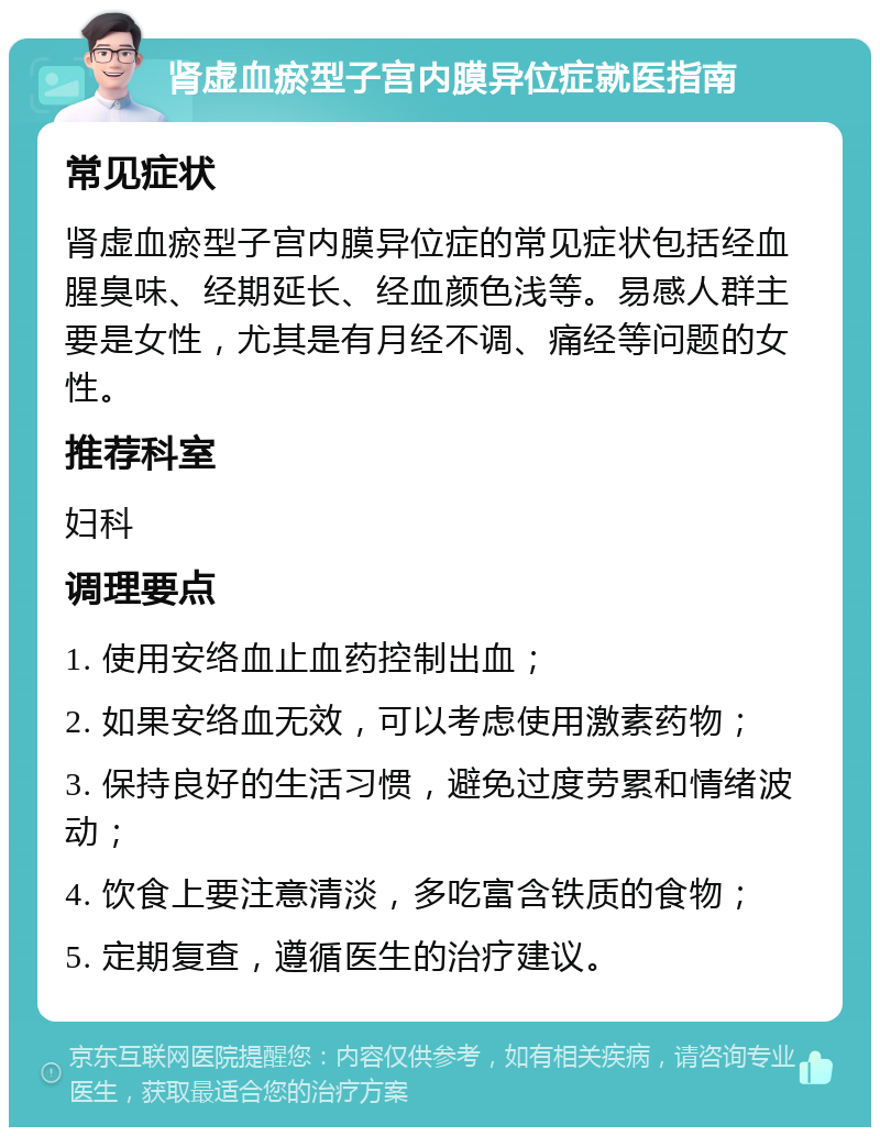 肾虚血瘀型子宫内膜异位症就医指南 常见症状 肾虚血瘀型子宫内膜异位症的常见症状包括经血腥臭味、经期延长、经血颜色浅等。易感人群主要是女性，尤其是有月经不调、痛经等问题的女性。 推荐科室 妇科 调理要点 1. 使用安络血止血药控制出血； 2. 如果安络血无效，可以考虑使用激素药物； 3. 保持良好的生活习惯，避免过度劳累和情绪波动； 4. 饮食上要注意清淡，多吃富含铁质的食物； 5. 定期复查，遵循医生的治疗建议。