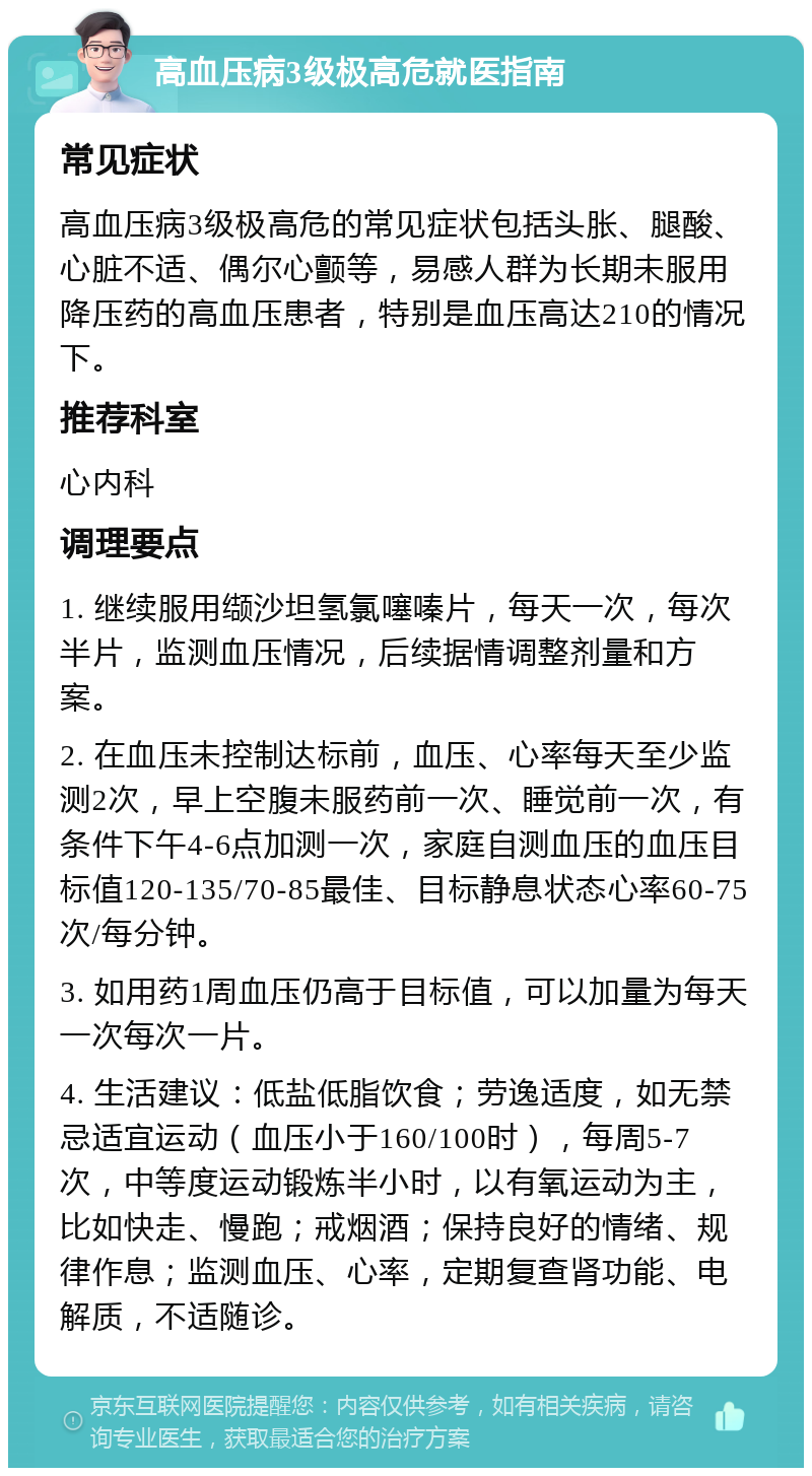 高血压病3级极高危就医指南 常见症状 高血压病3级极高危的常见症状包括头胀、腿酸、心脏不适、偶尔心颤等，易感人群为长期未服用降压药的高血压患者，特别是血压高达210的情况下。 推荐科室 心内科 调理要点 1. 继续服用缬沙坦氢氯噻嗪片，每天一次，每次半片，监测血压情况，后续据情调整剂量和方案。 2. 在血压未控制达标前，血压、心率每天至少监测2次，早上空腹未服药前一次、睡觉前一次，有条件下午4-6点加测一次，家庭自测血压的血压目标值120-135/70-85最佳、目标静息状态心率60-75次/每分钟。 3. 如用药1周血压仍高于目标值，可以加量为每天一次每次一片。 4. 生活建议：低盐低脂饮食；劳逸适度，如无禁忌适宜运动（血压小于160/100时），每周5-7次，中等度运动锻炼半小时，以有氧运动为主，比如快走、慢跑；戒烟酒；保持良好的情绪、规律作息；监测血压、心率，定期复查肾功能、电解质，不适随诊。