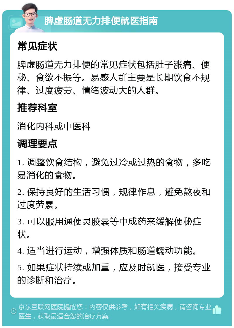 脾虚肠道无力排便就医指南 常见症状 脾虚肠道无力排便的常见症状包括肚子涨痛、便秘、食欲不振等。易感人群主要是长期饮食不规律、过度疲劳、情绪波动大的人群。 推荐科室 消化内科或中医科 调理要点 1. 调整饮食结构，避免过冷或过热的食物，多吃易消化的食物。 2. 保持良好的生活习惯，规律作息，避免熬夜和过度劳累。 3. 可以服用通便灵胶囊等中成药来缓解便秘症状。 4. 适当进行运动，增强体质和肠道蠕动功能。 5. 如果症状持续或加重，应及时就医，接受专业的诊断和治疗。