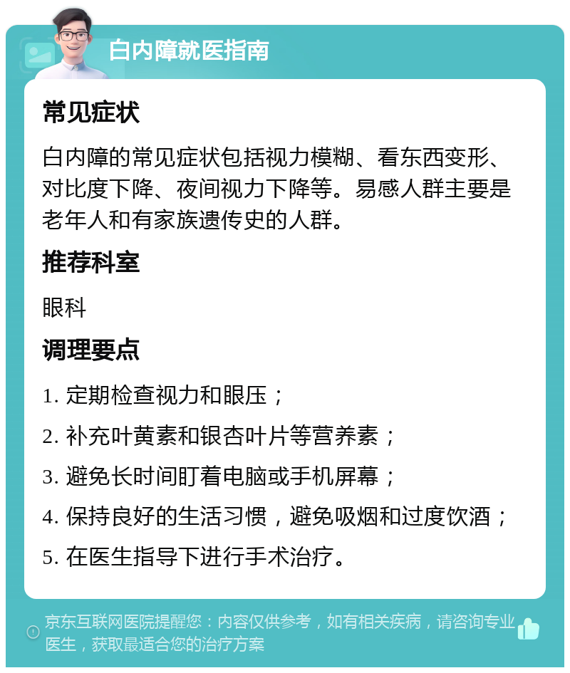 白内障就医指南 常见症状 白内障的常见症状包括视力模糊、看东西变形、对比度下降、夜间视力下降等。易感人群主要是老年人和有家族遗传史的人群。 推荐科室 眼科 调理要点 1. 定期检查视力和眼压； 2. 补充叶黄素和银杏叶片等营养素； 3. 避免长时间盯着电脑或手机屏幕； 4. 保持良好的生活习惯，避免吸烟和过度饮酒； 5. 在医生指导下进行手术治疗。