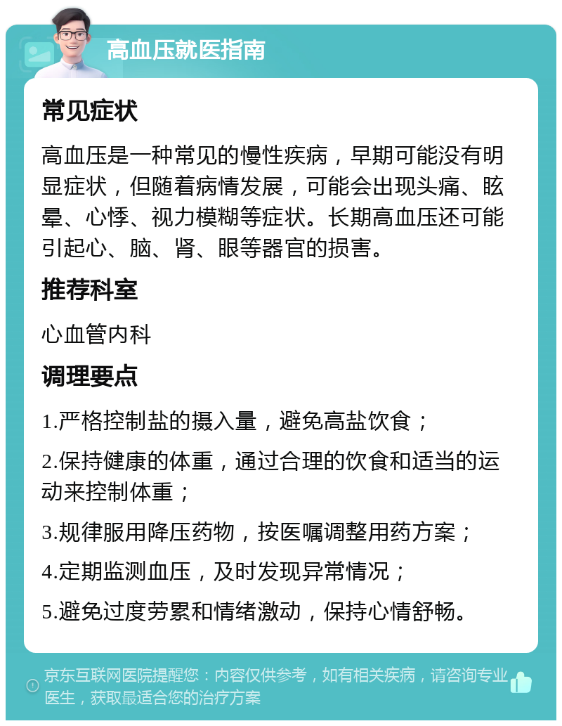 高血压就医指南 常见症状 高血压是一种常见的慢性疾病，早期可能没有明显症状，但随着病情发展，可能会出现头痛、眩晕、心悸、视力模糊等症状。长期高血压还可能引起心、脑、肾、眼等器官的损害。 推荐科室 心血管内科 调理要点 1.严格控制盐的摄入量，避免高盐饮食； 2.保持健康的体重，通过合理的饮食和适当的运动来控制体重； 3.规律服用降压药物，按医嘱调整用药方案； 4.定期监测血压，及时发现异常情况； 5.避免过度劳累和情绪激动，保持心情舒畅。