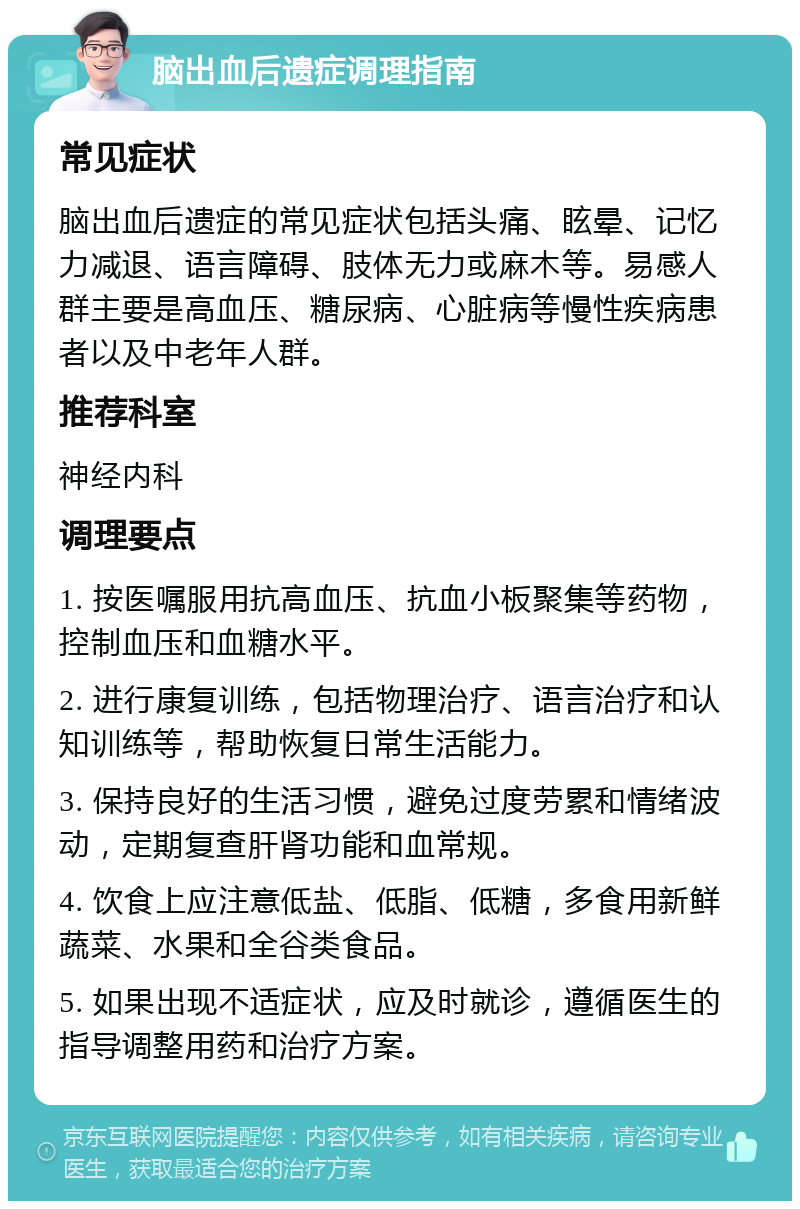 脑出血后遗症调理指南 常见症状 脑出血后遗症的常见症状包括头痛、眩晕、记忆力减退、语言障碍、肢体无力或麻木等。易感人群主要是高血压、糖尿病、心脏病等慢性疾病患者以及中老年人群。 推荐科室 神经内科 调理要点 1. 按医嘱服用抗高血压、抗血小板聚集等药物，控制血压和血糖水平。 2. 进行康复训练，包括物理治疗、语言治疗和认知训练等，帮助恢复日常生活能力。 3. 保持良好的生活习惯，避免过度劳累和情绪波动，定期复查肝肾功能和血常规。 4. 饮食上应注意低盐、低脂、低糖，多食用新鲜蔬菜、水果和全谷类食品。 5. 如果出现不适症状，应及时就诊，遵循医生的指导调整用药和治疗方案。