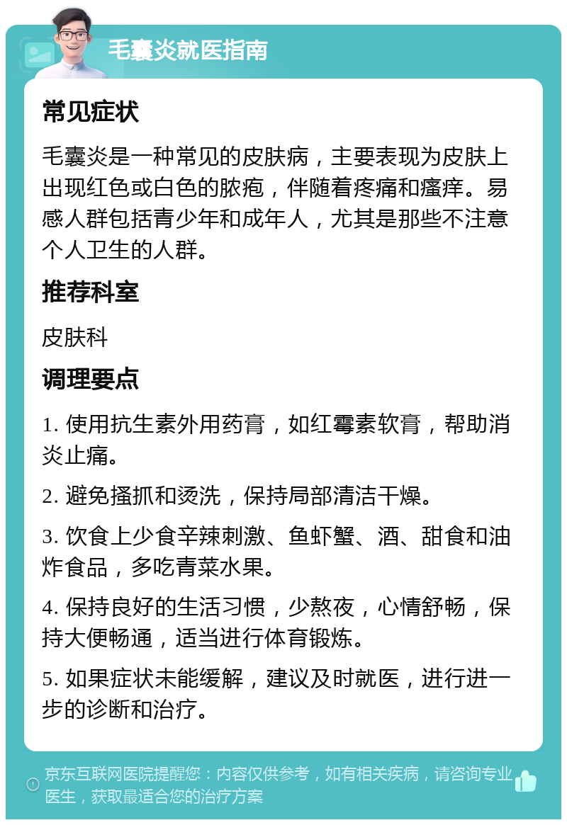 毛囊炎就医指南 常见症状 毛囊炎是一种常见的皮肤病，主要表现为皮肤上出现红色或白色的脓疱，伴随着疼痛和瘙痒。易感人群包括青少年和成年人，尤其是那些不注意个人卫生的人群。 推荐科室 皮肤科 调理要点 1. 使用抗生素外用药膏，如红霉素软膏，帮助消炎止痛。 2. 避免搔抓和烫洗，保持局部清洁干燥。 3. 饮食上少食辛辣刺激、鱼虾蟹、酒、甜食和油炸食品，多吃青菜水果。 4. 保持良好的生活习惯，少熬夜，心情舒畅，保持大便畅通，适当进行体育锻炼。 5. 如果症状未能缓解，建议及时就医，进行进一步的诊断和治疗。