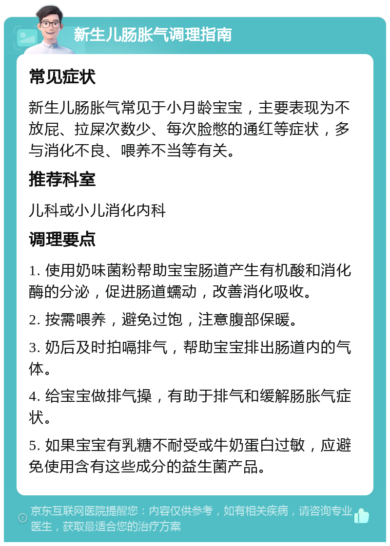 新生儿肠胀气调理指南 常见症状 新生儿肠胀气常见于小月龄宝宝，主要表现为不放屁、拉屎次数少、每次脸憋的通红等症状，多与消化不良、喂养不当等有关。 推荐科室 儿科或小儿消化内科 调理要点 1. 使用奶味菌粉帮助宝宝肠道产生有机酸和消化酶的分泌，促进肠道蠕动，改善消化吸收。 2. 按需喂养，避免过饱，注意腹部保暖。 3. 奶后及时拍嗝排气，帮助宝宝排出肠道内的气体。 4. 给宝宝做排气操，有助于排气和缓解肠胀气症状。 5. 如果宝宝有乳糖不耐受或牛奶蛋白过敏，应避免使用含有这些成分的益生菌产品。