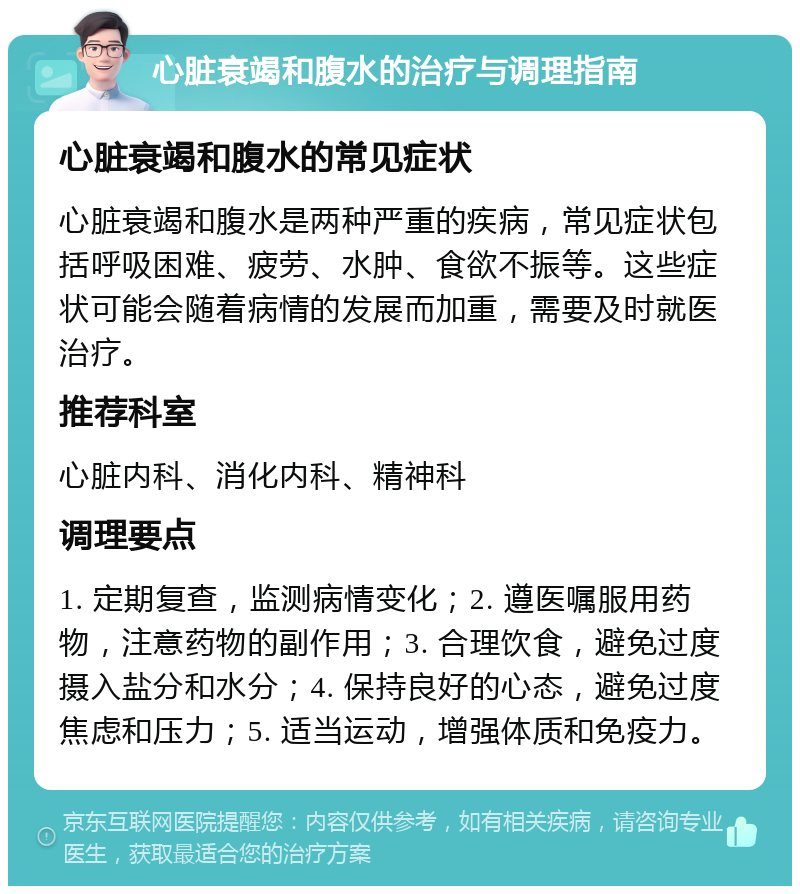 心脏衰竭和腹水的治疗与调理指南 心脏衰竭和腹水的常见症状 心脏衰竭和腹水是两种严重的疾病，常见症状包括呼吸困难、疲劳、水肿、食欲不振等。这些症状可能会随着病情的发展而加重，需要及时就医治疗。 推荐科室 心脏内科、消化内科、精神科 调理要点 1. 定期复查，监测病情变化；2. 遵医嘱服用药物，注意药物的副作用；3. 合理饮食，避免过度摄入盐分和水分；4. 保持良好的心态，避免过度焦虑和压力；5. 适当运动，增强体质和免疫力。