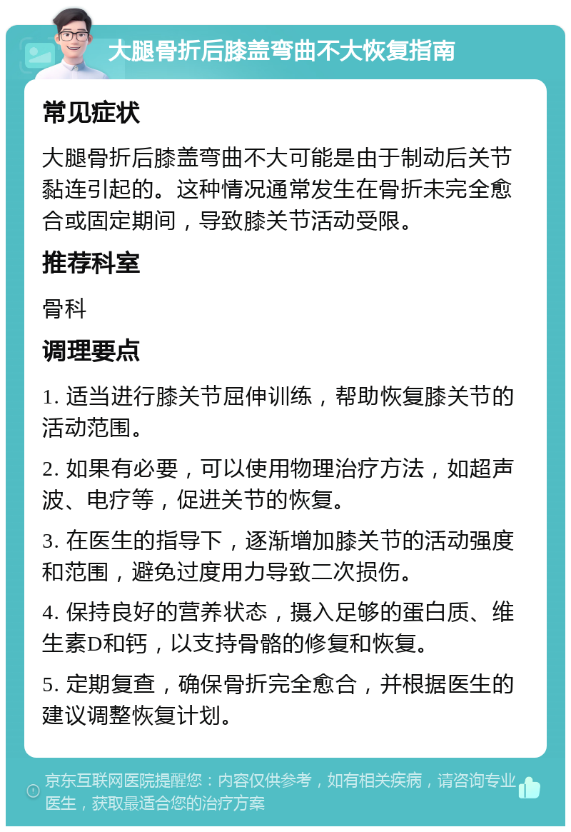 大腿骨折后膝盖弯曲不大恢复指南 常见症状 大腿骨折后膝盖弯曲不大可能是由于制动后关节黏连引起的。这种情况通常发生在骨折未完全愈合或固定期间，导致膝关节活动受限。 推荐科室 骨科 调理要点 1. 适当进行膝关节屈伸训练，帮助恢复膝关节的活动范围。 2. 如果有必要，可以使用物理治疗方法，如超声波、电疗等，促进关节的恢复。 3. 在医生的指导下，逐渐增加膝关节的活动强度和范围，避免过度用力导致二次损伤。 4. 保持良好的营养状态，摄入足够的蛋白质、维生素D和钙，以支持骨骼的修复和恢复。 5. 定期复查，确保骨折完全愈合，并根据医生的建议调整恢复计划。