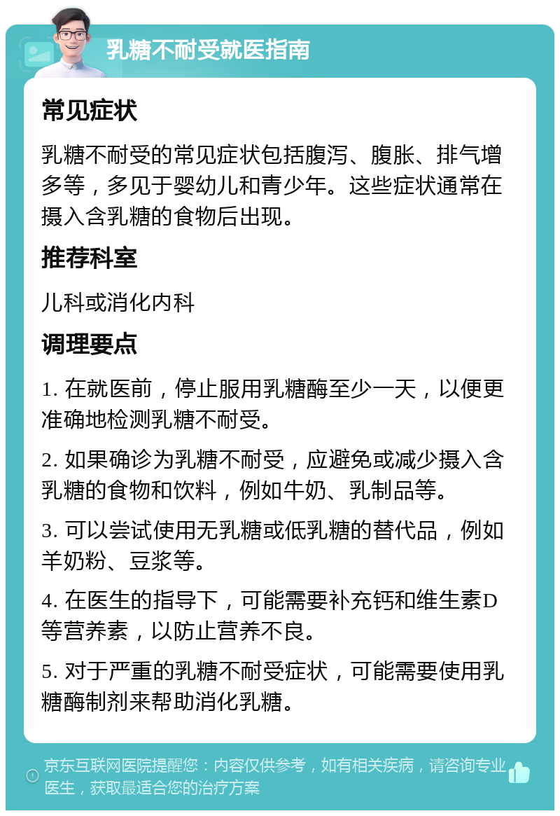 乳糖不耐受就医指南 常见症状 乳糖不耐受的常见症状包括腹泻、腹胀、排气增多等，多见于婴幼儿和青少年。这些症状通常在摄入含乳糖的食物后出现。 推荐科室 儿科或消化内科 调理要点 1. 在就医前，停止服用乳糖酶至少一天，以便更准确地检测乳糖不耐受。 2. 如果确诊为乳糖不耐受，应避免或减少摄入含乳糖的食物和饮料，例如牛奶、乳制品等。 3. 可以尝试使用无乳糖或低乳糖的替代品，例如羊奶粉、豆浆等。 4. 在医生的指导下，可能需要补充钙和维生素D等营养素，以防止营养不良。 5. 对于严重的乳糖不耐受症状，可能需要使用乳糖酶制剂来帮助消化乳糖。